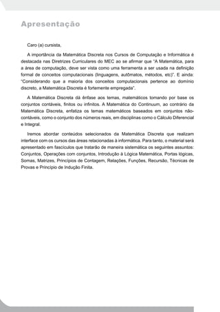 Apresentação

   Caro (a) cursista,

   A importância da Matemática Discreta nos Cursos de Computação e Informática é
destacada nas Diretrizes Curriculares do MEC ao se afirmar que “A Matemática, para
a área de computação, deve ser vista como uma ferramenta a ser usada na definição
formal de conceitos computacionais (linguagens, autômatos, métodos, etc)”. E ainda:
“Considerando que a maioria dos conceitos computacionais pertence ao domínio
discreto, a Matemática Discreta é fortemente empregada”.

    A Matemática Discreta dá ênfase aos temas, matemáticos tomando por base os
conjuntos contáveis, finitos ou infinitos. A Matemática do Continuum, ao contrário da
Matemática Discreta, enfatiza os temas matemáticos baseados em conjuntos não-
contáveis, como o conjunto dos números reais, em disciplinas como o Cálculo Diferencial
e Integral.

    Iremos abordar conteúdos selecionados da Matemática Discreta que realizam
interface com os cursos das áreas relacionadas à informática. Para tanto, o material será
apresentado em fascículos que tratarão de maneira sistemática os seguintes assuntos:
Conjuntos, Operações com conjuntos, Introdução à Lógica Matemática, Portas lógicas,
Somas, Matrizes, Princípios de Contagem, Relações, Funções, Recursão, Técnicas de
Provas e Princípio de Indução Finita.
 