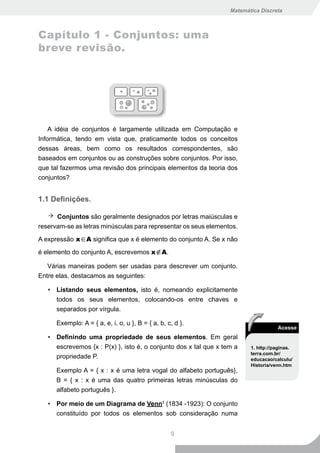 Matemática Discreta



Capítulo 1 - Conjuntos: uma
breve revisão.




    A idéia de conjuntos é largamente utilizada em Computação e
Informática, tendo em vista que, praticamente todos os conceitos
dessas áreas, bem como os resultados correspondentes, são
baseados em conjuntos ou as construções sobre conjuntos. Por isso,
que tal fazermos uma revisão dos principais elementos da teoria dos
conjuntos?


1.1 Definições.

      Conjuntos são geralmente designados por letras maiúsculas e
reservam-se as letras minúsculas para representar os seus elementos.

A expressão x∈A significa que x é elemento do conjunto A. Se x não

é elemento do conjunto A, escrevemos x∉A.

   Várias maneiras podem ser usadas para descrever um conjunto.
Entre elas, destacamos as seguintes:

   • Listando seus elementos, isto é, nomeando explicitamente
     todos os seus elementos, colocando-os entre chaves e
     separados por vírgula.

      Exemplo: A = { a, e, i, o, u }, B = { a, b, c, d }.
                                                                                    Acesse
   • Definindo uma propriedade de seus elementos. Em geral
     escrevemos {x : P(x) }, isto é, o conjunto dos x tal que x tem a    1. http://paginas.
                                                                         terra.com.br/
     propriedade P.                                                      educacao/calculu/
                                                                         Historia/venn.htm
      Exemplo A = { x : x é uma letra vogal do alfabeto português},
      B = { x : x é uma das quatro primeiras letras minúsculas do
      alfabeto português }.

   • Por meio de um Diagrama de Venn1 (1834 -1923): O conjunto
     constituído por todos os elementos sob consideração numa


                                                   9
 