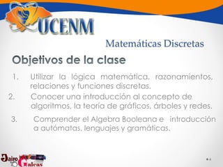 4
1. Utilizar la lógica matemática, razonamientos,
relaciones y funciones discretas.
2. Conocer una introducción al concepto de
algoritmos, la teoría de gráficos, árboles y redes.
3. Comprender el Algebra Booleana e introducción
a autómatas, lenguajes y gramáticas.
Matemáticas Discretas