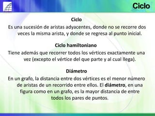 Ciclo
Es una sucesión de aristas adyacentes, donde no se recorre dos
veces la misma arista, y donde se regresa al punto inicial.
Ciclo hamiltoniano
Tiene además que recorrer todos los vértices exactamente una
vez (excepto el vértice del que parte y al cual llega).
Diámetro
En un grafo, la distancia entre dos vértices es el menor número
de aristas de un recorrido entre ellos. El diámetro, en una
figura como en un grafo, es la mayor distancia de entre
todos los pares de puntos.
Ciclo
 