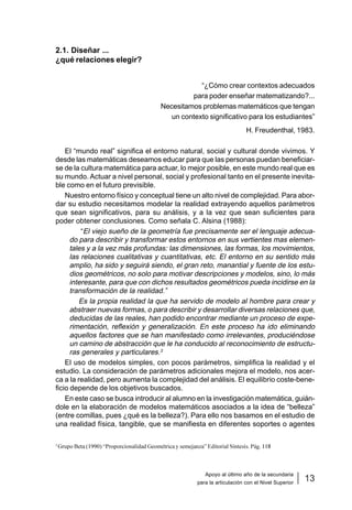 Apoyo al último año de la secundaria
para la articulación con el Nivel Superior
13
Matemática
2.1. Diseñar ...
¿qué relaciones elegir?
“¿Cómo crear contextos adecuados
para poder enseñar matematizando?...
Necesitamos problemas matemáticos que tengan
un contexto significativo para los estudiantes”
H. Freudenthal, 1983.
El “mundo real” significa el entorno natural, social y cultural donde vivimos. Y
desde las matemáticas deseamos educar para que las personas puedan beneficiar-
se de la cultura matemática para actuar, lo mejor posible, en este mundo real que es
su mundo. Actuar a nivel personal, social y profesional tanto en el presente inevita-
ble como en el futuro previsible.
Nuestro entorno físico y conceptual tiene un alto nivel de complejidad. Para abor-
dar su estudio necesitamos modelar la realidad extrayendo aquellos parámetros
que sean significativos, para su análisis, y a la vez que sean suficientes para
poder obtener conclusiones. Como señala C. Alsina (1988):
“El viejo sueño de la geometría fue precisamente ser el lenguaje adecua-
do para describir y transformar estos entornos en sus vertientes mas elemen-
tales y a la vez más profundas: las dimensiones, las formas, los movimientos,
las relaciones cualitativas y cuantitativas, etc. El entorno en su sentido más
amplio, ha sido y seguirá siendo, el gran reto, manantial y fuente de los estu-
dios geométricos, no solo para motivar descripciones y modelos, sino, lo más
interesante, para que con dichos resultados geométricos pueda incidirse en la
transformación de la realidad.”
Es la propia realidad la que ha servido de modelo al hombre para crear y
abstraer nuevas formas, o para describir y desarrollar diversas relaciones que,
deducidas de las reales, han podido encontrar mediante un proceso de expe-
rimentación, reflexión y generalización. En este proceso ha ido eliminando
aquellos factores que se han manifestado como irrelevantes, produciéndose
un camino de abstracción que le ha conducido al reconocimiento de estructu-
ras generales y particulares.3
El uso de modelos simples, con pocos parámetros, simplifica la realidad y el
estudio. La consideración de parámetros adicionales mejora el modelo, nos acer-
ca a la realidad, pero aumenta la complejidad del análisis. El equilibrio coste-bene-
ficio depende de los objetivos buscados.
En este caso se busca introducir al alumno en la investigación matemática, guián-
dole en la elaboración de modelos matemáticos asociados a la idea de “belleza”
(entre comillas, pues ¿qué es la belleza?). Para ello nos basamos en el estudio de
una realidad física, tangible, que se manifiesta en diferentes soportes o agentes
3
Grupo Beta (1990) “Proporcionalidad Geométrica y semejanza” Editorial Síntesis. Pág. 118
 