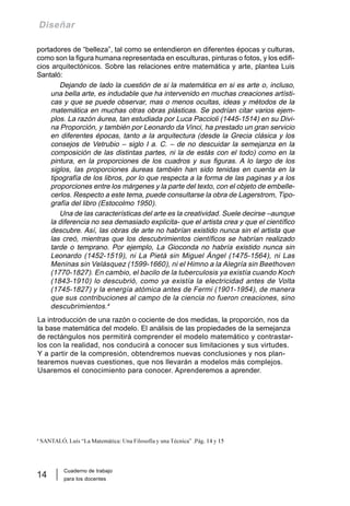 Cuaderno de trabajo
para los docentes
14
Diseñar
portadores de “belleza”, tal como se entendieron en diferentes épocas y culturas,
como son la figura humana representada en esculturas, pinturas o fotos, y los edifi-
cios arquitectónicos. Sobre las relaciones entre matemática y arte, plantea Luis
Santaló:
Dejando de lado la cuestión de si la matemática en si es arte o, incluso,
una bella arte, es indudable que ha intervenido en muchas creaciones artísti-
cas y que se puede observar, mas o menos ocultas, ideas y métodos de la
matemática en muchas otras obras plásticas. Se podrían citar varios ejem-
plos. La razón áurea, tan estudiada por Luca Paccioli (1445-1514) en su Divi-
na Proporción, y también por Leonardo da Vinci, ha prestado un gran servicio
en diferentes épocas, tanto a la arquitectura (desde la Grecia clásica y los
consejos de Vetrubio – siglo I a. C. – de no descuidar la semejanza en la
composición de las distintas partes, ni la de estás con el todo) como en la
pintura, en la proporciones de los cuadros y sus figuras. A lo largo de los
siglos, las proporciones áureas también han sido tenidas en cuenta en la
tipografía de los libros, por lo que respecta a la forma de las paginas y a los
proporciones entre los márgenes y la parte del texto, con el objeto de embelle-
cerlos. Respecto a este tema, puede consultarse la obra de Lagerstrom, Tipo-
grafía del libro (Estocolmo 1950).
Una de las características del arte es la creatividad. Suele decirse –aunque
la diferencia no sea demasiado explicita- que el artista crea y que el científico
descubre. Así, las obras de arte no habrían existido nunca sin el artista que
las creó, mientras que los descubrimientos científicos se habrían realizado
tarde o temprano. Por ejemplo, La Gioconda no habría existido nunca sin
Leonardo (1452-1519), ni La Pietà sin Miguel Ángel (1475-1564), ni Las
Meninas sin Velásquez (1599-1660), ni el Himno a la Alegría sin Beethoven
(1770-1827). En cambio, el bacilo de la tuberculosis ya existía cuando Koch
(1843-1910) lo descubrió, como ya existía la electricidad antes de Volta
(1745-1827) y la energía atómica antes de Fermi (1901-1954), de manera
que sus contribuciones al campo de la ciencia no fueron creaciones, sino
descubrimientos.4
La introducción de una razón o cociente de dos medidas, la proporción, nos da
la base matemática del modelo. El análisis de las propiedades de la semejanza
de rectángulos nos permitirá comprender el modelo matemático y contrastar-
los con la realidad, nos conducirá a conocer sus limitaciones y sus virtudes.
Y a partir de la compresión, obtendremos nuevas conclusiones y nos plan-
tearemos nuevas cuestiones, que nos llevarán a modelos más complejos.
Usaremos el conocimiento para conocer. Aprenderemos a aprender.
4
SANTALÓ, Luís “La Matemática: Una Filosofía y una Técnica” .Pág. 14 y 15
 