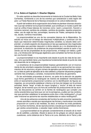 Apoyo al último año de la secundaria
para la articulación con el Nivel Superior
15
Matemática
2.1.a. Sobre el Capítulo 1: Diseñar Objetos
En este capítulo se describe brevemente la historia de la Ciudad de Bella Vista
Corrientes, nombrando a uno de los eventos que caracterizan a está región del
país: La Fiesta Nacional de la Naranja enraizada en la cultura bellavistense.
A partir del análisis de la organización de la fiesta se plantean diversas situacio-
nes cuyo eje vertebrar es la proporcionalidad, que constituye un núcleo a partir del
cual se unifica líneas básicas de nociones como: razón y proporción, fracción y
números racional, cambios de unidades, cambios de escalas, repartos proporcio-
nales, uso de regla de tres, porcentajes, teorema de Thales, semejanza de figu-
ras, escala, números irracionales.
La proporcionalidad es uno de los conceptos básicos de la Matemática. Su
estudio se Inicia con el trabajo de relaciones multiplicativas y continúan con las
leyes que relacionan determinadas magnitudes variables; su estudio debe com-
prender: un amplio espectro de situaciones en las que aparezcan dos magnitudes
relacionadas que permitan descubrir si dicha relación es o no directamente pro-
porcional, la resolución de problemas de proporcionalidad usando la razón o ha-
ciendo uso de las propiedades de las proporciones, el trabajo con tablas y gráfi-
cos, y la introducción del lenguaje algebraico para completar las formas de expre-
sar una función lineal.
La proporcionalidad no es importante solo desde el punto de vista de las cien-
cias, sino que también tiene una importancia fundamental desde el punto de vista
del desarrollo de la inteligencia.
La enseñanza de la proporcionalidad tropieza generalmente con el inconve-
niente de dar prioridad a aspectos formales cuando no se aprovechan los conoci-
mientos de los alumnos y el gran número de ejemplos que brinda el entorno cotidia-
no. La idea es partir de ejemplos de la vida cotidiana y proponer situaciones progresi-
vamente más complejas y variadas, incorporando elementos de geometría.
En las actividades propuestas al alumno, se parte de la elección de papeles
cuya forma geométrica es rectangular de manera de establecer interrelaciones
entre el razonamiento proporcional numérico con la identificación de figuras se-
mejantes, es conveniente establecer criterios a la hora de trabajar con la primera
actividad, llamar “largo” al lado de mayor longitud y “ancho” al lado de menor
longitud, de tal manera que a la hora de confrontar las producciones de los alum-
nos, las discusiones se centren en la familia de rectángulos que cumplen una
cierta característica que tiene que ver con la semejanza.¿cuáles son las condicio-
nes que permiten establecer la semejanza entre dos o más rectángulos?.¿A qué
valor irracional se aproxima las razones establecidas en estos rectángulos?.
Uno de los esfuerzos constantes del hombre ha sido encontrar representa-
ciones sencillas a escala que reprodujeran las formas y mantuvieran una cierta
proporción en cuanto a las medidas. Es decir, el hombre ha vivido pendiente,
en muchos momentos, de las reproducciones a escala que le permitieran divul-
gar ciertos conocimientos, o estudiar mejor ciertos fenómenos.
La proporcionalidad se ha aplicado constantemente al estudio de la medi-
da de satélites y planetas. Desde la época de los griegos se calculo algunas
cuestiones, como distancia de la Tierra a la Luna, diámetro de la Tierra y diá-
 