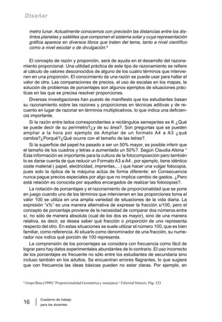 Cuaderno de trabajo
para los docentes
16
Diseñar
metro lunar. Actualmente conocemos con precisión las distancias entre los dis-
tintos planetas y satélites que componen el sistema solar y cuya representación
gráfica aparece en diversos libros que traten del tema, tanto a nivel científico
como a nivel escolar o de divulgación.5
El concepto de razón y proporción, será de ayuda en el desarrollo del razona-
miento proporcional. Una utilidad práctica de este tipo de razonamiento se refiere
al cálculo de valores desconocidos de alguno de los cuatro términos que intervie-
nen en una proporción. El conocimiento de una razón se puede usar para hallar el
valor de otra. Las comparaciones de precios, el uso de escalas en los mapas, la
solución de problemas de porcentajes son algunos ejemplos de situaciones prác-
ticas en las que se precisa resolver proporciones.
Diversas investigaciones han puesto de manifiesto que los estudiantes basan
su razonamiento sobre las razones y proporciones en técnicas aditivas y de re-
cuento en lugar de razonar en términos multiplicativos, lo que indica una deficien-
cia importante.
Si la razón entre lados correspondientes a rectángulos semejantes es K ¿Qué
se puede decir de su perímetro?¿y de su área?. Son preguntas que se pueden
ampliar a la hora por ejemplo de Ampliar de un formato A4 a A3 ¿qué
cambia?¿Porqué?¿Qué ocurre con el tamaño de las letras?.
Si la superficie del papel ha pasado a ser un 50% mayor, es posible inferir que
el tamaño de los cuadros y letras a aumentado un 50%?. Según Claudia Alsina “
Esta información es importante para la cultura de la fotocomposición pero también
lo es darse cuenta de que reducir un Formato A3 a A4 , por ejemplo, tiene idéntico
coste material ( papel, electricidad, imprentas,…) que hacer una vulgar fotocopia,
pues solo la óptica de la máquina actúa de forma diferente: en Consecuencia
nunca pague precios especiales por algo que no implica cambio de gastos. ¿Pero
está relación es conocida por aquellos encargados de realizar las fotocopias?.
La notación de porcentajes y el razonamiento de proporcionalidad que se pone
en juego cuando uno de los términos que intervienen en las proporciones toma el
valor 100 se utiliza en una amplia variedad de situaciones de la vida diaria. La
expresión “x%” es una manera alternativa de expresar la fracción x/100, pero el
concepto de porcentaje proviene de la necesidad de comparar dos números entre
sí, no sólo de manera absoluta (cual de los dos es mayor), sino de una manera
relativa, es decir, se desea saber qué fracción o proporción de uno representa
respecto del otro. En estas situaciones se suele utilizar el número 100, que es bien
familiar, como referencia. Al situarlo como denominador de una fracción, su nume-
rador nos indica qué porción de 100 representa.
La comprensión de los porcentajes se considera con frecuencia como fácil de
lograr pero hay datos experimentales abundantes de lo contrario. El uso incorrecto
de los porcentajes es frecuente no sólo entre los estudiantes de secundaria sino
incluso también en los adultos. Se encuentran errores flagrantes, lo que sugiere
que con frecuencia las ideas básicas pueden no estar claras. Por ejemplo, en
5
Grupo Beta (1990)” Proporcionalidad Geométrica y semejanza “ Editorial Síntesis. Pág. 123
 