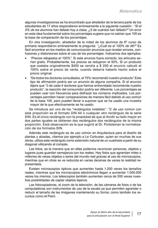 Apoyo al último año de la secundaria
para la articulación con el Nivel Superior
17
Matemática
algunas investigaciones se ha encontrado que alrededor de la tercera parte de los
estudiantes de 17 años respondieron erróneamente a la siguiente cuestión : “Si el
5% de los alumnos han faltado hoy a clase, ¿5 de cuántos han faltado?” Un error
en esta idea fundamental sobre los porcentajes sugiere que no sabían que 100 es
la base de comparación de los porcentajes.
En otra investigación, alrededor de la mitad de los alumnos de 6º curso de
primaria respondieron erróneamente la pregunta: “¿Cuál es el 100% de 48?” Es
fácil encontrar en los medios de comunicación anuncios que revelan errores, con-
fusiones y distorsiones sobre el uso de los porcentajes. Indicamos dos ejemplos:
• “Precios rebajados el 100%”. Si este anuncio fuera correcto, los artículos se-
rían gratis. Probablemente, los precios se redujeron el 50%. Si un producto
que costaba originalmente $400 se vendía a $ 200 el anuncio calculó el
100% sobre el precio de venta, cuando debería haberlo hecho sobre el
precio original.
• “De todos los doctores consultados, el 75% recomendó nuestro producto”.Este
tipo de afirmación podría ser un anuncio de alguna compañía. Si el anuncio
dijera que “3 de cada 4 doctores que hemos entrevistado recomienda nuestro
producto”, la reacción del consumidor podría ser diferente. Los porcentajes se
pueden usar con frecuencia para disfrazar los números implicados. Los por-
centajes permiten hacer comparaciones de manera fácil debido al uso común
de la base 100, pero pueden llevar a suponer que se ha usado una muestra
mayor de la que efectivamente se ha usado.
Se introduce así uno de los “rectángulos notables”: “2; de uso común con
esta proporción es el formato DIN A4 o cualquier otro rectángulo de la serie
DIN. Es el único rectángulo con la propiedad de que al dividir su lado mayor en
dos partes iguales se obtienen dos rectángulos dos rectángulos de la misma
proporción. Está observación es la que sugirió al Dr. Portstaman la normaliza-
ción de los formatos DIN.
Además este rectángulo es de uso común en Arquitectura para el diseño de
plantas y alzadas, citamos por ejemplo a Le Corbusier, quien en muchas de sus
obras, utiliza este rectángulo como extensión natural de un cuadrado a partir de su
diagonal utilizando el compás.
Las fotos, es la manera que en ellas podemos reconocer personas, objetos y
lugares pues guardan semejanza con los reales. Hay fotos que agrandan miles o
millones de veces objetos o seres del mundo real gracias al uso de microscopios,
mientras que en otras se ve reducida en varias decenas de veces la realidad re-
presentada.
Existen microscopios ópticos que aumentan hasta 1.200 veces los tamaños
reales, mientras que los microscopios electrónicos llegan a aumentar 1.000.000
veces los mismos. Los telescopios también aumentan cerca de 500 veces nues-
tras posibilidades de captar objetos lejanos.
Las fotocopiadoras, el zoom de la televisión, de las cámaras de fotos o de las
computadoras son instrumentos de uso de la escala ya que permiten agrandar o
reducir el tamaño de las imágenes manteniendo su forma; como también los re-
cursos como el Paint.
 
