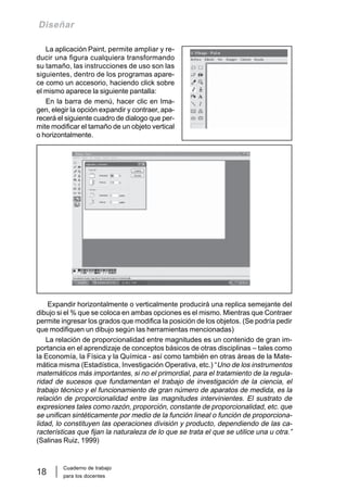 Cuaderno de trabajo
para los docentes
18
Diseñar
La aplicación Paint, permite ampliar y re-
ducir una figura cualquiera transformando
su tamaño, las instrucciones de uso son las
siguientes, dentro de los programas apare-
ce como un accesorio, haciendo click sobre
el mismo aparece la siguiente pantalla:
En la barra de menú, hacer clic en Ima-
gen, elegir la opción expandir y contraer, apa-
recerá el siguiente cuadro de dialogo que per-
mite modificar el tamaño de un objeto vertical
o horizontalmente.
Expandir horizontalmente o verticalmente producirá una replica semejante del
dibujo si el % que se coloca en ambas opciones es el mismo. Mientras que Contraer
permite ingresar los grados que modifica la posición de los objetos. (Se podría pedir
que modifiquen un dibujo según las herramientas mencionadas)
La relación de proporcionalidad entre magnitudes es un contenido de gran im-
portancia en el aprendizaje de conceptos básicos de otras disciplinas – tales como
la Economía, la Física y la Química - así como también en otras áreas de la Mate-
mática misma (Estadística, Investigación Operativa, etc.) “Uno de los instrumentos
matemáticos más importantes, si no el primordial, para el tratamiento de la regula-
ridad de sucesos que fundamentan el trabajo de investigación de la ciencia, el
trabajo técnico y el funcionamiento de gran número de aparatos de medida, es la
relación de proporcionalidad entre las magnitudes intervinientes. El sustrato de
expresiones tales como razón, proporción, constante de proporcionalidad, etc. que
se unifican sintéticamente por medio de la función lineal o función de proporciona-
lidad, lo constituyen las operaciones división y producto, dependiendo de las ca-
racterísticas que fijan la naturaleza de lo que se trata el que se utilice una u otra.”
(Salinas Ruiz, 1999)
 