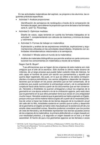 Apoyo al último año de la secundaria
para la articulación con el Nivel Superior
19
Matemática
En las actividades matemáticas del capítulo, se propone a los alumnos, las si-
guientes prácticas específicas:
• Actividad 1-Analizar proporciones:
Identificación de semejanza de rectángulos a través de la comparación de
formatos de papel, para obtener la proporción que sirve de base a los formatos
serie A. (a/b=”2). Porcentaje.
• Actividad 2- Optimizar medidas:
Diseño de vasos, cajas teniendo en cuenta los formatos trabajados en la
actividad 1, complementando con cálculos de máximos y mínimos de áreas
y volúmenes.
• Actividad 3- Formas de trabajar en matemática:
Explicitación y análisis de las expresiones simbólicas, explicaciones y argu-
mentaciones utilizadas en las actividades desarrollados. Ampliando con ac-
tividades intramátematicos relacionados a la semejanza.
• Actividad 4- Mirada sobre el mundo de la matemática:
Análisis de materiales bibliográficos que permite analizar en parte como evo-
lucionan los conocimientos en matemática a través de la historia
Según Carl B. Boyer4
:
“Las afirmaciones que se hagan de los orígenes de esta materia son más
antiguos que el arte de la escritura. Sólo durante la última media docena de
milenios, de un largo proceso que puede haber cubierto miles de milenios, ha
sido capaz el hombre de poner por escrito sus pensamientos y aquello que
quería dejar registrado. Así pues, en lo que se refiere a los datos correspon-
dientes a la época prehistórica, nos vemos obligados a depender de interpre-
taciones que se basan en los pocos utensilios que se han conservado, de la
evidencia que puede suministrar la antropología actual y de la extrapolación
conjetural hacia atrás hecha a partir de los documentos que se han conserva-
do. Herodoto y Aristóteles no querían arriesgarse a situar los orígenes de la
geometría en una época anterior a la de la civilización egipcia, pero está claro
que la geometría en la que ellos pensaban tenía sus raíces en una antigüedad
mucho mayor. Herodoto sostenía que la geometría se había originado en Egipto,
porque creía que dicha materia había surgido allí a partir de la necesidad prác-
tica de volver a trazar las lindes de las tierras después de la inundación anual
del valle del río Nilo. Aristóteles sostenía en cambio que el cultivo y desarrollo
de la geometría en Egipto se había visto impulsado por la existencia allí de una
amplia clase sacerdotal ociosa. Nosotros podemos considerar que los puntos
de vista de Herodoto y de Aristóteles representan dos teorías opuestas acerca
de los orígenes de la matemática, la primera defendiendo un origen basado en
una necesidad práctica, y la segunda un origen basado en el ocio y el ritual
sacerdotal. El hecho de que a los geómetras egipcios se les llamase a veces
4
BOYER; Carl B. Título Original de la obra “AHistory of Mathematics”(1969 by John Wiley & Sons,
Inc)”Historia de la Matemática” Versión española de Martinez érez, Mariano (Madrid,Alianza Edito-
rial S.A. 1986)-Pág. 24 a 26
 