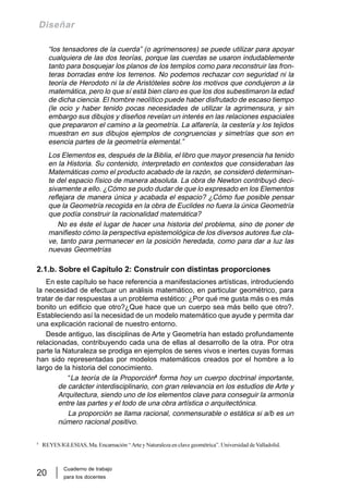Cuaderno de trabajo
para los docentes
20
Diseñar
“los tensadores de la cuerda” (o agrimensores) se puede utilizar para apoyar
cualquiera de las dos teorías, porque las cuerdas se usaron indudablemente
tanto para bosquejar los planos de los templos como para reconstruir las fron-
teras borradas entre los terrenos. No podemos rechazar con seguridad ni la
teoría de Herodoto ni la de Aristóteles sobre los motivos que condujeron a la
matemática, pero lo que sí está bien claro es que los dos subestimaron la edad
de dicha ciencia. El hombre neolítico puede haber disfrutado de escaso tiempo
(le ocio y haber tenido pocas necesidades de utilizar la agrimensura, y sin
embargo sus dibujos y diseños revelan un interés en las relaciones espaciales
que prepararon el camino a la geometría. La alfarería, la cestería y los tejidos
muestran en sus dibujos ejemplos de congruencias y simetrías que son en
esencia partes de la geometría elemental.”
Los Elementos es, después de la Biblia, el libro que mayor presencia ha tenido
en la Historia. Su contenido, interpretado en contextos que consideraban las
Matemáticas como el producto acabado de la razón, se consideró determinan-
te del espacio físico de manera absoluta. La obra de Newton contribuyó deci-
sivamente a ello. ¿Cómo se pudo dudar de que lo expresado en los Elementos
reflejara de manera única y acabada el espacio? ¿Cómo fue posible pensar
que la Geometría recogida en la obra de Euclides no fuera la única Geometría
que podía construir la racionalidad matemática?
No es éste el lugar de hacer una historia del problema, sino de poner de
manifiesto cómo la perspectiva epistemológica de los diversos autores fue cla-
ve, tanto para permanecer en la posición heredada, como para dar a luz las
nuevas Geometrías
2.1.b. Sobre el Capítulo 2: Construir con distintas proporciones
En este capítulo se hace referencia a manifestaciones artísticas, introduciendo
la necesidad de efectuar un análisis matemático, en particular geométrico, para
tratar de dar respuestas a un problema estético: ¿Por qué me gusta más o es más
bonito un edificio que otro?¿Que hace que un cuerpo sea más bello que otro?.
Estableciendo así la necesidad de un modelo matemático que ayude y permita dar
una explicación racional de nuestro entorno.
Desde antiguo, las disciplinas de Arte y Geometría han estado profundamente
relacionadas, contribuyendo cada una de ellas al desarrollo de la otra. Por otra
parte la Naturaleza se prodiga en ejemplos de seres vivos e inertes cuyas formas
han sido representadas por modelos matemáticos creados por el hombre a lo
largo de la historia del conocimiento.
“La teoría de la Proporción5
forma hoy un cuerpo doctrinal importante,
de carácter interdisciplinario, con gran relevancia en los estudios de Arte y
Arquitectura, siendo uno de los elementos clave para conseguir la armonía
entre las partes y el todo de una obra artística o arquitectónica.
La proporción se llama racional, conmensurable o estática si a/b es un
número racional positivo.
5
REYES IGLESIAS, Ma. Encarnación “Arte y Naturaleza en clave geométrica”. Universidad de Valladolid.
 