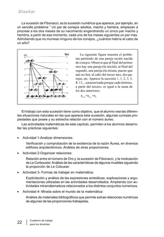 Cuaderno de trabajo
para los docentes
22
Diseñar
La sucesión de Fibonacci, es la sucesión numérica que aparece, por ejemplo, en
un sencillo problema “ Un par de conejos adultos, macho y hembra, empiezan a
procrear a los dos meses de su nacimiento engendrando un único par macho y
hembra, a partir de ese momento, cada uno de los meses siguientes un par más.
Admitiendo que no muriese ninguno de los conejos, ¿cuántos habría al cabo de
un año?
El trabajo con esta sucesión tiene como objetivo, que el alumno vea las diferen-
tes situaciones naturales en las que aparece esta sucesión, algunas curiosas pro-
piedades que posee y su estrecha relación con el número áureo.
Las actividades matemáticas de este capítulo, permiten a los alumnos desarro-
llar las prácticas siguientes:
• Actividad 1-Analizar dimensiones:
Verificación y comprobación de la existencia de la razón Áurea, en diversos
edificios arquitectónicos. Análisis de otras proporciones.
• Actividad 2-Organizar relaciones:
Relación entre el número de Oro y, la sucesión de Fibonacci, y la modulación
de Le Corbousier.Análisis de las características de algunos muebles siguiendo
la proporción de Le Cobusier.
• Actividad 3- Formas de trabajar en matemática:
Explicitación y análisis de las expresiones simbólicas, explicaciones y argu-
mentaciones utilizadas en las actividades desarrollados. Ampliando con ac-
tividades intramátematicos relacionados a los distintos conjuntos numericos.
• Actividad 4- Mirada sobre el mundo de la matemática:
Análisis de materiales bibliográficos que permite extrae relaciones numéricas
de algunas de las proporciones trabajadas.
La siguiente figura muestra el proble-
ma partiendo de una pareja recién nacida
de conejos. Observa que al final del primer
mes hay una pareja (la inicial), al final del
segundo, una pareja (la misma, puesto que
aún no ha), al cabo del tercer mes, dos pa-
rejas, etc. Aparece la sucesión 1, 1, 2, 3, 5,
8, 13,...caracterizada porque cada término,
a partir del tercero, es igual a la suma de
los dos anteriores:
an+2
=an+1
+an
 