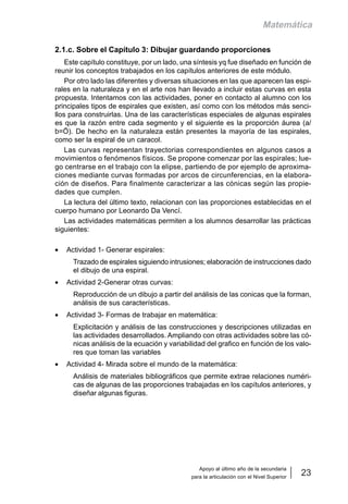 Apoyo al último año de la secundaria
para la articulación con el Nivel Superior
23
Matemática
2.1.c. Sobre el Capítulo 3: Dibujar guardando proporciones
Este capítulo constituye, por un lado, una síntesis yq fue diseñado en función de
reunir los conceptos trabajados en los capítulos anteriores de este módulo.
Por otro lado las diferentes y diversas situaciones en las que aparecen las espi-
rales en la naturaleza y en el arte nos han llevado a incluir estas curvas en esta
propuesta. Intentamos con las actividades, poner en contacto al alumno con los
principales tipos de espirales que existen, así como con los métodos más senci-
llos para construirlas. Una de las características especiales de algunas espirales
es que la razón entre cada segmento y el siguiente es la proporción áurea (a/
b=Ö). De hecho en la naturaleza están presentes la mayoría de las espirales,
como ser la espiral de un caracol.
Las curvas representan trayectorias correspondientes en algunos casos a
movimientos o fenómenos físicos. Se propone comenzar por las espirales; lue-
go centrarse en el trabajo con la elipse, partiendo de por ejemplo de aproxima-
ciones mediante curvas formadas por arcos de circunferencias, en la elabora-
ción de diseños. Para finalmente caracterizar a las cónicas según las propie-
dades que cumplen.
La lectura del último texto, relacionan con las proporciones establecidas en el
cuerpo humano por Leonardo Da Vencí.
Las actividades matemáticas permiten a los alumnos desarrollar las prácticas
siguientes:
• Actividad 1- Generar espirales:
Trazado de espirales siguiendo intrusiones; elaboración de instrucciones dado
el dibujo de una espiral.
• Actividad 2-Generar otras curvas:
Reproducción de un dibujo a partir del análisis de las conicas que la forman,
análisis de sus características.
• Actividad 3- Formas de trabajar en matemática:
Explicitación y análisis de las construcciones y descripciones utilizadas en
las actividades desarrollados. Ampliando con otras actividades sobre las có-
nicas análisis de la ecuación y variabilidad del grafico en función de los valo-
res que toman las variables
• Actividad 4- Mirada sobre el mundo de la matemática:
Análisis de materiales bibliográficos que permite extrae relaciones numéri-
cas de algunas de las proporciones trabajadas en los capítulos anteriores, y
diseñar algunas figuras.
 