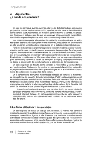 Cuaderno de trabajo
para los docentes
26
Argumentar
4. Argumentar...
¿a dónde nos conduce?
En este eje se tratará que los alumnos a través de distintos textos y actividades
propuestos puedan realizar un recorrido, que les permita mirar a la matemática
como ciencia, sus fundamentos, los métodos para demostrar la verdad, los proce-
sos históricos y actuales con lo que se construye el conocimiento matemático,
cambiando un poco la óptica de verla solo como un conjunto de técnicas.
Nos proponemos aportar a la práctica de validación en matemática de los lecto-
res que es esencial para trabajar en forma autónoma, discutiendo los criterios que
en ella funcionan y mostrando su importancia en el trabajo de los matemáticos.
Para ello tomaremos en el primer capítulo la cuestión de cómo analizar razona-
mientos que llevan a contradicciones o a sorpresas, las paradojas. En el segundo
capítulo avanzaremos en la reflexión sobre los procesos de razonamiento utiliza-
dos al resolver algunos problemas y cómo asegurar la validez de las conclusiones.
En el último, consideraremos diferentes alternativas que se usan en matemática
para demostrar y veremos a través de ejemplos, el largo y complejo camino que
va desde la elaboración de conjeturas hasta la obtención de demostraciones.
En estos capítulos se discute, como concebir la matemática y su importancia
en nuestra cultura. Trataremos de mostrar en que consiste la actividad matemáti-
ca; el pensamiento matemático, dado que constituyen en la actualidad un compo-
nente de cada uno de los aspectos de la cultura.
En el pensamiento de muchos matemáticos de todos los tiempos, la matemáti-
ca es una forma de creación de belleza intelectual. Platón en la antigüedad, en el
renacimiento Kepler, y entre los mas recientes, Poincaré, Hermann Weyl, son de-
fensores de las conexiones entre matemática y belleza. Pero ¿como interactúa la
matemática con toda la producción del hombre, de la cultura, de la filosofía, del
arte?. Es indudable lo que plantea Miguel de Guzmán, cuando afirma:
“La actividad matemática es así una peculiar fusión de reconocimiento
del orden presente en el Universo y, al mismo tiempo de creatividad, espon-
taneidad, libertad, belleza. En esto precisamente estriba su valor educativo
mas profundo, mucho mas que en el mero dominio de las destrezas técni-
cas del oficio.”
2.2.a. Sobre el Capitulo 1: Las paradojas
En este capitulo se realiza un trabajo con paradojas. El mismo, nos permitirá
mostrar la riqueza interpretativa de significados y formas de representación de los
conceptos matemáticos ligados a ella. Creemos que mediante la realización de
actividades formativas basados en la búsqueda de significado y de resolución de
paradojas podemos poner a los estudiantes en planteos que tiendan a realizar lo
que nosotros describimos en la introducción que es “hacer matemáticas”.
 