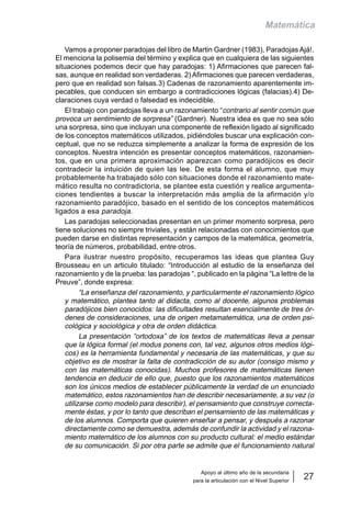 Apoyo al último año de la secundaria
para la articulación con el Nivel Superior
27
Matemática
Vamos a proponer paradojas del libro de Martin Gardner (1983), Paradojas Ajá!.
El menciona la polisemia del término y explica que en cualquiera de las siguientes
situaciones podemos decir que hay paradojas: 1) Afirmaciones que parecen fal-
sas, aunque en realidad son verdaderas. 2) Afirmaciones que parecen verdaderas,
pero que en realidad son falsas.3) Cadenas de razonamiento aparentemente im-
pecables, que conducen sin embargo a contradicciones lógicas (falacias).4) De-
claraciones cuya verdad o falsedad es indecidible.
El trabajo con paradojas lleva a un razonamiento “contrario al sentir común que
provoca un sentimiento de sorpresa” (Gardner). Nuestra idea es que no sea sólo
una sorpresa, sino que incluyan una componente de reflexión ligado al significado
de los conceptos matemáticos utilizados, pidiéndoles buscar una explicación con-
ceptual, que no se reduzca simplemente a analizar la forma de expresión de los
conceptos. Nuestra intención es presentar conceptos matemáticos, razonamien-
tos, que en una primera aproximación aparezcan como paradójicos es decir
contradecir la intuición de quien las lee. De esta forma el alumno, que muy
probablemente ha trabajado sólo con situaciones donde el razonamiento mate-
mático resulta no contradictoria, se plantee esta cuestión y realice argumenta-
ciones tendientes a buscar la interpretación más amplia de la afirmación y/o
razonamiento paradójico, basado en el sentido de los conceptos matemáticos
ligados a esa paradoja.
Las paradojas seleccionadas presentan en un primer momento sorpresa, pero
tiene soluciones no siempre triviales, y están relacionadas con conocimientos que
pueden darse en distintas representación y campos de la matemática, geometría,
teoría de números, probabilidad, entre otros.
Para ilustrar nuestro propósito, recuperamos las ideas que plantea Guy
Brousseau en un articulo titulado: “Introducción al estudio de la enseñanza del
razonamiento y de la prueba: las paradojas “, publicado en la página “La lettre de la
Preuve”, donde expresa:
“La enseñanza del razonamiento, y particularmente el razonamiento lógico
y matemático, plantea tanto al didacta, como al docente, algunos problemas
paradójicos bien conocidos: las dificultades resultan esencialmente de tres ór-
denes de consideraciones, una de origen metamatemática, una de orden psi-
cológica y sociológica y otra de orden didáctica.
La presentación “ortodoxa” de los textos de matemáticas lleva a pensar
que la lógica formal (el modus ponens con, tal vez, algunos otros medios lógi-
cos) es la herramienta fundamental y necesaria de las matemáticas, y que su
objetivo es de mostrar la falta de contradicción de su autor (consigo mismo y
con las matemáticas conocidas). Muchos profesores de matemáticas tienen
tendencia en deducir de ello que, puesto que los razonamientos matemáticos
son los únicos medios de establecer públicamente la verdad de un enunciado
matemático, estos razonamientos han de describir necesariamente, a su vez (o
utilizarse como modelo para describir), el pensamiento que construye correcta-
mente éstas, y por lo tanto que describan el pensamiento de las matemáticas y
de los alumnos. Comporta que quieren enseñar a pensar, y después a razonar
directamente como se demuestra, además de confundir la actividad y el razona-
miento matemático de los alumnos con su producto cultural: el medio estándar
de su comunicación. Si por otra parte se admite que el funcionamiento natural
 