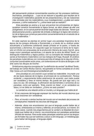 Cuaderno de trabajo
para los docentes
28
Argumentar
del pensamiento produce conocimientos exactos por los procesos (retóricos,
heurísticos, psicológicos …) que no se reducen a aquellos que resultan de la
investigación matemática paciente de las presentaciones y de las notaciones
más cómodas (por los matemáticos y sus investigaciones), ¿cuáles son estos
procesos, y cómo realizarlos? o, ¿cómo hacer que se realicen?
Esta paradoja se acerca a la que encuentran los principiantes en lógica:
quisieran construir formalmente la lógica formal, es decir poseer de ella una
autogénesis, en la cual se podrían levantar luego todas las ciencias. Tienen que
desilusionarse pronto y aprender de entrada a distinguir la lógica del construc-
tor de la lógica que construye para entrar convenientemente en el estudio de la
lógica matemática. “
En este capítulo se plantea en primer lugar una paradoja lingüística de la
época de los griegos atribuida a Epiménides y a través de su análisis poder
actualizarlo a cuestiones cotidianas desde pintada en la pares, a frases de
economistas y aforismos. En segundo lugar se incorpora el tema de la regre-
sión al infinito con propuestas de la producción literaria de Lewis Carroll, para
luego incluir paradojas semánticas y el aporte de la obra de Alfred Tarski, un
distinguido matemático y lógico polaco; con su concepto de metalenguaje pa-
sando al formalismo matemático con los trabajos de Frege; Russell. El análisis
de paradojas matemáticas con números permite el trabajo de la idea de infinito,
conjuntos coordinables entre otras, con extensiones en la obra de Borges o del
arte como los dibujos de Escher.
Sintetizamos algunos conceptos de “La definición de verdad” de Alfred Tarski,
del trabajo de Carlos Muñoz García, recuperable en forma completa en el sitio
http://www.ucm.es/info/pslogica/verdadtarski.pdf:
Una paradoja es una oración cuya verdad es indecidible. Incumple una
de las leyes básicas de la lógica, el principio de no contradicción. Parece
evidente, y seguramente todos estaríamos de acuerdo, que nada puede
ser verdadero y falso al mismo tiempo. No puede ser que algo sea y no
sea a la vez. Sin embargo, la afirmación de Epiménides o versiones de su
paradoja, como por ejemplo, “Esta oración es falsa”, si es verdadera es
falsa y si es falsa es verdadera. ¿Cómo es esto posible?
La verdad es una relación entre un mundo y un lenguaje que habla de él.
- Si las oraciones del lenguaje expresan los hechos del mundo decimos que
esas oraciones son verdaderas.
- Pero, el mundo o ciertos hechos del mundo son el resultado del proceso de
conceptuarlos mediante los recursos del lenguaje.
- Además, ahora nos encontramos con que el lenguaje puede hablar de sí
mismo, simbolizarse a sí mismo y referirse, en consecuencia, a sí mismo. En
estos casos, cuando nos preguntamos por la verdad o la falsedad de enun-
ciado que hablan de sí mismo, nos encontramos con paradojas semánticas
difíciles de resolver. Para evitar estas paradojas veíamos que en los lengua-
jes formales hay que ser estrictos y aducir a otro lenguaje, un metalenguaje,
para hablar del lenguaje, el lenguaje-objeto.
 