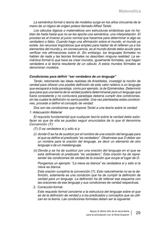 Apoyo al último año de la secundaria
para la articulación con el Nivel Superior
29
Matemática
La semántica formal o teoría de modelos surge en los años cincuenta de la
mano de un lógico de origen polaco llamado Alfred Tarski.
Los cálculos lógicos o matemáticos son estructuras sintácticas que no ha-
blan de hada hasta que no se les aporta una semántica, una interpretación. El
proceso es el inverso al juicio normal que hacemos para determinar si algo es
verdadero o falso. Cuando hago una afirmación sobre el mundo, el mundo ya
existe, los recursos lingüísticos que empleo para hablar de él refieren ya a los
elementos del mundo y, en consecuencia, es al mundo donde debo acudir para
verificar mis afirmaciones sobre él. Sin embargo, los lenguajes formales no
hablan de nada y las teorías formales no describen ninguna realidad. La se-
mántica formal lo que hace es crear mundos, igualmente formales, que hagan
verdadera a la teoría resultante de un cálculo. A estos mundos formales se
denominan modelos.
Condiciones para definir “ser verdadero de un lenguaje”
Tarski, retomando las ideas realistas de Aristóteles, investigó la noción de
verdad para ofrecer una posible definición de este valor relativo a un lenguaje
que escapará a toda paradoja, como por ejemplo, la de Epiménides. Determinó
que para que una teoría de la verdad pudiera determinarse para un lenguaje que
fuera consistente y no contuviera paradojas debería cumplir dos condiciones,
sin las cuales la definición no sería posible. Una vez planteadas estas condicio-
nes, procede a definir el concepto de verdad.
Dos son las condiciones que impone Tarski a una teoría sobre la verdad:
1. Adecuación Material
El requisito fundamental que cualquier teoría sobre la verdad debe satis-
facer es que de ella se puedan seguir enunciados de lo que él denomina
Convención (T):
(T) O es verdadera si y sólo si p
(i) donde O se ha de sustituir por el nombre de una oración del lenguaje para
el que se define el predicado “es verdadero”. Obsérvese que O deber ser
un nombre para la oración del lenguaje, es decir un elemento de otro
lenguaje o de un metalenguaje.
(ii) Donde p se ha de sustituir por una oración del lenguaje en el que se
está definiendo el predicado “es verdadero”. Esta oración ha de repre-
sentar las condiciones de verdad de la oración que ocupe el lugar de O.
Pongamos un ejemplo: “La nieve es blanca” es verdadera si y sólo si la
nieve es blanca.
Esta oración cumpliría la convención (T). Esto naturalmente no es la de-
finición, solamente es una condición que ha de cumplir la definición de
verdad para un lenguaje. La definición ha de rellenar ese esquema con
las oraciones de ese lenguaje y sus condiciones de verdad respectivas.
2. Corrección formal
Este requisito formal concierne a la estructura del lenguaje sobre el que
se da la definición de verdad y a los predicados y conceptos que se utili-
zan en la teoría. Las condiciones formales deben ser la siguiente:
 