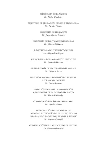 Apoyo al último año de la secundaria
para la articulación con el Nivel Superior
3
Matemática
PRESIDENCIA DE LA NACIÓN
Dr. Néstor Kirchner
MINISTERIO DE EDUCACIÓN, CIENCIA Y TECNOLOGÍA
Lic. Daniel Filmus
SECRETARÍA DE EDUCACIÓN
Lic. Juan Carlos Tedesco
SECRETARÍA DE POLÍTICAS UNIVERSITARIAS
Dr. Alberto Dibbern
SUBSECRETARÍA DE EQUIDAD Y CALIDAD
Lic. Alejandra Birgin
SUBSECRETARÍA DE PLANEAMIENTO EDUCATIVO
Lic. Osvaldo Devries
SUBSECRETARÍA DE POLÍTICAS UNIVERSITARIAS
Lic. Horacio Fazio
DIRECCIÓN NACIONAL DE GESTIÓN CURRICULAR
Y FORMACIÓN DOCENTE
Lic. Laura Pitman
DIRECCIÓN NACIONAL DE INFORMACIÓN
Y EVALUACIÓN DE LA CALIDAD EDUCATIVA
Lic. Marta Kisilevsky
COORDINACIÓN DE ÁREAS CURRICULARES
Lic. Cecilia Cresta
COORDINACIÓN DEL PROGRAMA DE
“APOYO AL ÚLTIMO AÑO DEL NIVEL SECUNDARIO
PARA LA ARTICULACIÓN CON EL NIVEL SUPERIOR”
Lic. Vanesa Cristaldi
COORDINACIÓN DEL PLAN NACIONAL DE LECTURA
Dr. Gustavo Bombini
 