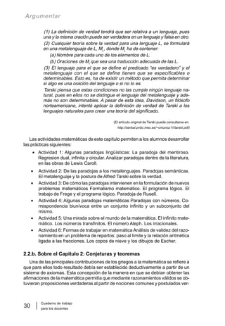 Cuaderno de trabajo
para los docentes
30
Argumentar
(1) La definición de verdad tendrá que ser relativa a un lenguaje, pues
una y la misma oración puede ser verdadera en un lenguaje y falsa en otro.
(2) Cualquier teoría sobre la verdad para una lenguaje L, se formulará
en una metalenguaje de L, ML
, donde ML
ha de contener:
(a) Nombre para cada uno de los elementos de L.
(b) Oraciones de Ml
que sea una traducción adecuada de las L.
(3) El lenguaje para el que se define el predicado “es verdadero” y el
metalenguaje con el que se define tienen que se especificables o
determinables. Esto es, ha de existir un método que permita determinar
si algo es una oración del lenguaje o si no lo es.
Tarski piensa que estas condiciones no las cumple ningún lenguaje na-
tural, pues en ellos no se distingue el lenguaje del metalenguaje y ade-
más no son determinables. A pesar de esta idea, Davidson, un filósofo
norteamericano, intentó aplicar la definición de verdad de Tarski a los
lenguajes naturales para crear una teoría del significado.
(El artículo original de Tarski puede consultarse en:
http://serbal.pntic.mec.es/~cmunoz11/tarski.pdf)
Las actividades matemáticas de este capítulo permiten a los alumnos desarrollar
las prácticas siguientes:
• Actividad 1: Algunas paradojas lingüísticas: La paradoja del mentiroso.
Regresion dual, infinita y circular. Analizar paradojas dentro de la literatura,
en las obras de Lewis Caroll.
• Actividad 2: De las paradojas a los metalenguajes. Paradojas semánticas.
El metalenguaje y la postura de Alfred Tarski sobre la verdad.
• Actividad 3: De cómo las paradojas intervienen en la formulación de nuevos
problemas matemáticos Formalismo matemático. El programa lógico. El
trabajo de Frege y el programa lógico. Paradoja de Rusell.
• Actividad 4: Algunas paradojas matemáticas Paradojas con números. Co-
rrespondencia biunívoca entre un conjunto infinito y un subconjunto del
mismo.
• Actividad 5: Una mirada sobre el mundo de la matemática. El infinito mate-
mático. Los números transfinitos. El número Aleph. Los irracionales.
• Actividad 6: Formas de trabajar en matemática Análisis de validez del razo-
namiento en un problema de repartos: paso al límite y la relación aritmética
ligada a las fracciones. Los copos de nieve y los dibujos de Escher.
2.2.b. Sobre el Capítulo 2: Conjeturas y teoremas
Una de las principales contribuciones de los griegos a la matemática se refiere a
que para ellos todo resultado debía ser establecido deductivamente a partir de un
sistema de axiomas. Esta concepción de la manera en que se debían obtener las
afirmaciones de la matemática permitía que mediante razonamientos válidos se ob-
tuvieran proposiciones verdaderas al partir de nociones comunes y postulados ver-
 