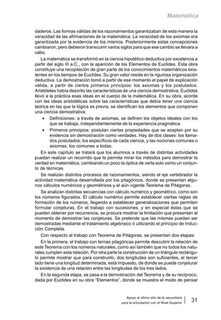 Apoyo al último año de la secundaria
para la articulación con el Nivel Superior
31
Matemática
daderos. Las formas válidas de los razonamientos garantizaban de esta manera la
veracidad de las afirmaciones de la matemática. La veracidad de los axiomas era
garantizada por la evidencia de los mismos. Posteriormente estas concepciones
cambiaron, pero debieron transcurrir varios siglos para que ese cambio se llevara a
cabo.
La matemática se transformó en la ciencia hipotético-deductiva por excelencia a
partir del siglo III a.C., con la aparición de los Elementos de Euclides. Esta obra
constituye una recopilación de gran parte de los conocimientos matemáticos exis-
tentes en los tiempos de Euclides. Su gran valor reside en la rigurosa organización
deductiva. La demostración tomó a partir de ese momento el papel de explicación
válida, a partir de ciertos primeros principios: los axiomas y los postulados.
Aristóteles había descrito las características de una ciencia demostrativa, Euclides
llevó a la práctica esas ideas en el cuerpo de la matemática. En su obra, acorde
con las ideas aristotélicas sobre las características que debía tener una ciencia
teórica en las que la lógica es previa, se identifican los elementos que componen
una ciencia demostrativa:
• Definiciones: a través de axiomas, se definen los objetos ideales con los
que se trabaja, independientemente de la experiencia pragmática.
• Primeros principios: postulan ciertas propiedades que se aceptan por su
evidencia sin demostración como verdades. Hay de dos clases: los llama-
dos postulados; los específicos de cada ciencia, y las nociones comunes o
axiomas, los comunes a todas.
En este capítulo se tratará que los alumnos a través de distintas actividades
puedan realizar un recorrido que le permita mirar los métodos para demostrar la
verdad en matemática, cambiando un poco la óptica de verla solo como un conjun-
to de técnicas.
Se realizan distintos procesos de razonamientos, siendo el eje vertebrador la
actividad matemática desarrollada por los pitagóricos, donde se presentan algu-
nos cálculos numéricos y geométricos y el aún vigente Teorema de Pitágoras.
Se analizan distintas secuencias con cálculo numérico y geométrico, como son
los números figurados. El cálculo numérico permite establecer ciertas reglas de
formación de los números, llegando a establecer generalizaciones que permiten
formular conjeturas. En el trabajo con sucesiones, y en especial éstas que se
pueden obtener por recurrencia, se procura mostrar la limitación que presentan al
momento de demostrar las conjeturas. Se pretende que las mismas puedan ser
demostradas mediante el tratamiento algebraico ó utilizando el principio de Induc-
ción Completa.
Con respecto al trabajo con Teorema de Pitágoras, se presentan dos etapas:
En la primera, el trabajo con ternas pitagóricas permite descubrir la relación de
este Teorema con los números naturales, como así también que no todos los natu-
rales cumplen esta relación. Por otra parte la construcción de un triángulo rectángu-
lo permite mostrar que para construirlo, dos longitudes son suficientes, el tercer
lado tiene una longitud determinada, está impuesto, de donde se puede conjeturar
la existencia de una relación entre las longitudes de los tres lados.
En la segunda etapa, se pasa a la demostración del Teorema y de su recíproco,
dada por Euclides en su obra “Elementos”, donde se muestra el modo de pensar
 