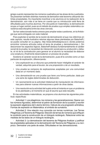 Cuaderno de trabajo
para los docentes
32
Argumentar
griego cuando representan los números cuadrados por las áreas de los cuadrados.
Se presentan también distintas maneras de demostrar este teorema utilizando dis-
tintas propiedades. Es importante incentivar a los alumnos en la realización de la
demostración, aún más si se tiene en cuenta que su introducción está llena de
dificultades para muchos alumnos. Por otra parte en matemática, la demostración
ocupa un lugar central, pues es el método de prueba cuyo empleo sistemático ca-
racteriza esta disciplina entre las otras ciencias.
Se han seleccionado textos anexos para ampliar estas cuestiones, en la Antolo-
gía que será entregada con este material.
Para explicitar el sentido de la noción de demostración al que nos referimos en
este capítulo, resulta ilustrativo retomar algunas ideas planteadas por Balacheff (
se puede consultar en su página, http://www.lettredelapreuve.it, donde podemos
encontrar números artículos sobre el tema de pruebas y demostraciones ). Sin
desconocer los aspectos lógicos, Balacheff destaca fundamantalmente el caráter
social de la prueba, la necesidad de interacción social para su producción y deba-
te, el rol de la contradicción para generar en el alumno la necesidad de elaborar
una conjetura y finalmente desencadenar un proceso de prueba.
Sostiene el carácter social de la demostración, pues él la concibe como un tipo
particular de explicación, diferenciando:
• Una explicación es un discurso que pretende hacer inteligible el carácter de
verdad, adquirido para el locutor, de una proposición o de un resultado.
• Una prueba se compone de explicaciones aceptadas por una comunidad
dada en un momento dado.
• Una demostración es una prueba que tiene una forma particular, dada por
una serie de reglas determinadas de deducción.
• Un razonamiento es la actividad intelectual de manipulación de informacio-
nes para obtener nuevas informaciones a partir de otras dadas.
• Una resolución es la actividad del sujeto entre el instante en que un problema
le es planteado y el momento en que él asume que está resuelto.
En las actividades matemáticas, se propone a los alumnos las siguientes prác-
ticas específicas:
· Actividad 1: Los pitagóricos, los números y las generalizaciones: Operar con
los números figurados, determinar el patrón de formación de la sucesión y escribir
la expresión algebraica del n-ésimo término. Cálculo de una progresión aritmética.
Formas de expresión en Matemática: el símbolo de sumatoria.
· Actividad 2: Una relación muy conocida con ternas numéricas. Las Ternas
Pitagóricas y el Teorema de Pitágoras: Elección de ternas de números que erifiquen
la condición para la construcción de un triángulo rectángulo. Relacionar entre las
medidas de los lados de un triángulo rectángulo.
· Actividad 3: La demostración del teorema de Pitágoras Analizar y justificar
las propiedades aplicadas en la demostración del Teorema de Pitágoras y su recí-
proco. Demostrar una parte de estas. Dificultades en las demostraciones.
 