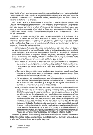 Cuaderno de trabajo
para los docentes
34
Argumentar
edad de 40 años y que hayan conseguido reconocidos logros en su especialidad.
La Medalla Fields es el premio de mayor importancia que puede recibir un matemá-
tico vivo. Como ocurre con los Premios Nobel, representa para los alardonados el
pasar a la Historia de la Ciencia.
Las conjeturas son el resultado de la observación y el razonamiento inductivo.
Chazan y Houde (1989) señalan que “Una conjetura en geometría es una proposi-
ción que puede ser cierta o falsa; al momento de considerarla, la persona que
hace la conjetura no sabe si es cierta o falsa pero piensa que es cierta. Así, la
conjetura no es una definición ni un postulado, pero al ser demostrada se conver-
tirá en un teorema.”
Respecto a desarrollar algunas ideas para el taller sobre la enseñanza de la
demostración vamos a tomar como referencia le trabajo de Carmen Azcárate “De-
finiciones, demostraciones, ¿por qué?, ¿cuándo?, ¿cómo?”, nos parece impor-
tante en el sentido de pensar la cuestiones referidas a las funciones de la demos-
tración en el aula. La autora plantea:
“A menudo la demostración existe para el alumno como un ritual, un discur-
so que debe repetir o cuyo estilo debe imitar si se le pide probar un enunciado,
más que como una herramienta explicativa basada en un sistema común de
validación construido y aceptado por él y su grupo (Balacheff, 1982). Algunas
de las razones de este hecho podrían encontrarse en la propia actividad mate-
mática dentro del aula y en el contrato didáctico que la rige:
a) Se centra la función de la demostración exclusivamente en la verificación
de resultados, sin siquiera acompañar esta práctica de la discusión de las
razones por las que se repiten una y otra vez validaciones ya hechas por
otros.
b) Se trata la demostración como un objeto que el profesor acepta o rechaza
cuando la recibe de su alumno, antes que resaltar su papel dentro de un
proceso de justificación (Balacheff, 1982).
c) No se recrean las condiciones que permiten apreciar la necesidad de la
demostración frente al riesgo de equivocarse al aceptar un enunciado fal-
so o rechazar uno verdadero y al riesgo de no lograr convencer a los
demás al comunicar un resultado matemático.
d) Se presentan demostraciones formales a los alumnos, sin haberlos acer-
cado previamente al simbolismo lógico y su manipulación, invocando ha-
bilidades naturales de razonamiento que se perfeccionarían en la prácti-
ca. Sin embargo, las dificultades con las deducciones basadas en el mo-
dus tollens, con el tratamiento de condicionales o con el uso de
cuantificadores han sido documentadas por varias investigaciones que
invitan a analizar la pertinencia de una instrucción explícita de estos tópicos.
Aunque no todas las funciones de la demostración en la comunidad matemá-
tica son igualmente relevantes en el aprendizaje, es importante considerarlas
para no llevar la demostración al aula sólo como un ritual que identifica la
práctica matemática, sino para presentarla como un comportamiento con
“razón de ser” dentro del proceso de aprendizaje. (Hanna, 1995). “
También queremos recuperar algunas ideas de Santaló en su libro “Enseñanza
de la matemática en la escuela media” con ideas vigentes aun hoy: refiriéndose a
la relación Razonamiento y memoria, expresar:
 