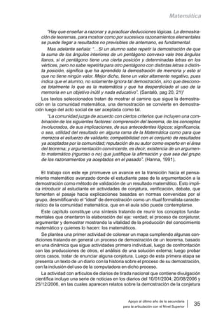 Apoyo al último año de la secundaria
para la articulación con el Nivel Superior
35
Matemática
“Hay que enseñar a razonar y a practicar deducciones lógicas. La demostra-
ción de teoremas, para mostrar como por sucesivos razonamientos elementales
se puede llegar a resultados no previsibles de antemano, es fundamental.
Mas adelante señala: “…Si un alumno sabe repetir la demostración de que
la suma de los ángulos interiores de un pentágono convexo vale tres ángulos
llanos, si el pentágono tiene una cierta posición y determinadas letras en los
vértices, pero no sabe repetirla para otro pentágono con distintas letras o distin-
ta posición, significa que ha aprendido la demostración de memoria y esto si
que no tiene ningún valor. Mejor dicho, tiene un valor altamente negativo, pues
indica que el alumno, no solamente ignora tal demostración, sino que descono-
ce totalmente lo que es la matemática y que ha desperdiciado el uso de la
memoria en un objetivo inútil y nada educativo”. (Santaló, pag 20, 21)1
Los textos seleccionados tratan de mostrar el camino que sigue la demostra-
ción en la comunidad matemática, una demostración se convierte en demostra-
ción luego del acto social de ser aceptada como tal.
“La comunidad juzga de acuerdo con ciertos criterios que incluyen una com-
binación de los siguientes factores: comprensión del teorema, de los conceptos
involucrados, de sus implicaciones, de sus antecedentes lógicos; significancia,
o sea, utilidad del resultado en alguna rama de la Matemática como para que
merezca el esfuerzo de validarlo; compatibilidad con el conjunto de resultados
ya aceptados por la comunidad; reputación de su autor como experto en el área
del teorema; y argumentación convincente, es decir, existencia de un argumen-
to matemático (riguroso o no) que justifique la afirmación y que sea del grupo
de los razonamientos ya aceptados en el pasado”. (Hanna, 1991).
El trabajo con este eje promueve un avance en la transición hacia el pensa-
miento matemático avanzado donde el estudiante pase de la argumentación a la
demostración como método de validación de un resultado matemático. Esto impli-
ca introducir al estudiante en actividades de conjetura, verificación, debate, que
fomenten el pasaje hacia explicaciones basadas en normas convenidas por el
grupo, desmitificando el “ideal” de demostración como un ritual formalista caracte-
rístico de la comunidad matemática, que en el aula sólo puede contemplarse.
Este capítulo constituye una síntesis tratando de reunir los conceptos funda-
mentales que orientaron la elaboración del eje: verdad; el proceso de conjeturar,
argumentar y demostrar mostrando la vitalidad de la producción del conocimiento
matemático y quienes lo hacen: los matemáticos.
Se plantea una primer actividad de colorear un mapa cumpliendo algunas con-
diciones tratando en general un proceso de demostración de un teorema, basado
en una dinámica que sigue actividades primero individual, luego de confrontación
con las producciones de otros, el análisis de una solución externa; luego probar
otros casos, tratar de enunciar alguna conjetura. Luego de esta primera etapa se
presenta un texto de un diario con la historia sobre el proceso de su demostración,
con la inclusión del uso de la computadora en dicho proceso.
La actividad con artículos de diarios de tirada nacional que contiene divulgación
científica incluye una serie de noticias en los diarios del 10/01/2004; 20/08/2006 y
25/12/2006, en las cuales aparecen relatos sobre la demostración de la conjetura
 