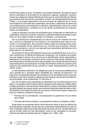 Cuaderno de trabajo
para los docentes
36
Argumentar
de Poincaré; datos su autor: el científico ruso Grigori Perelman. Se propone que el
alumno identifique el enunciado de la conjetura y algunas cuestiones, aconteci-
miento que relatan las noticias referidas al hecho (por ej. que lo difundió por Internet,
que rechazó todos los premios asociados al hecho, las características del premio
Fields), y si se puede argumentar cual es el proceso de validación de un nuevo
conocimiento en el mundo de la matemática, leer textos y determinar el camino de
una conjetura para ser considerada un teorema, argumentación a favor y en contra
de este acontecimiento, contraste con el uso de las computadoras en la demos-
tración en matemática.
Luego se plantean una serie de actividades para comprender la implicación en
matemática, la idea de condición necesaria y suficiente tratando de mostrar e iden-
tificar en enunciados simples el trabajo con hipótesis y conclusiones.
Con la actividad de contraejemplos se trata de incluir otro método de invali-
dar o mostrar la falsedad de una premisa y en matemática esto basa con en-
contrar un contraejemplo. Aquí se podría realizar algunas prolongaciones usan-
do las propiedades de las operaciones con números que presentan dificulta-
des en su operatoria, como sin por ejemplo las propiedades distributivas de la
potenciación y la radicación.
Se presenta la clásica demostración que la raíz cuadrada de dos no es un nú-
mero racional por el método de Reducción al Absurdo, con el planteo de cuestio-
nes que exigen la lectura de la misma con la identificación de las propiedades y
pertenencia a los campos numéricos de los números involucrados. Además se le
pide utilizar este procedimiento para otra propiedad. Se incluyen demostraciones y
argumentaciones que aparecieron a lo largo de la historia donde se propone como
esquema del pensamiento de las ciencias el “existir necesariamente a partir de
ciertas cosas”.
La demostración atribuida a los pitagóricos para la inconmensurabilidad de la
raíz cuadrada de 2, procedía según Aristóteles por “reductio ad absurdum”. Se
trata de la conocida demostración que hacemos en la actualidad para la irraciona-
lidad de 2 y que fuera incluida en algunas de las antiguas versiones de los Elemen-
tos de Euclides, como Proposición 117 del Libro X.
Uno de los logros más importantes de Aristóteles fue la fundamentación de la
lógica. Los griegos anteriormente habían realizado cierto grado de trabajo básico
en lógica al producir razonamientos matemáticos correctos. Aristóteles sistematizó
las leyes lógicas que siguen estos razonamientos abstrayéndolas de estos e iden-
tificándolas como objeto de estudio de una ciencia. Entre los principios o leyes que
puso en evidencia, podemos mencionar:
• Principio de no contradicción: una proposición no puede ser a la vez verda-
dera y falsa
• Principio del tercero excluido: una proposición debe ser verdadera o falsa
Estas leyes se encuentran dentro del fundamento sobre el que se edifican las
demostraciones indirectas, de las que nos ocuparemos especialmente en este tra-
bajo. Aristóteles califica al principio del tercero excluido como la “verdad última a la
que se remiten todos los que demuestran, pues es por naturaleza un principio,
inclusive de todos los demás axiomas” (Eggers Lan, 1995, p.38).
 