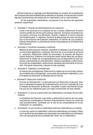 Apoyo al último año de la secundaria
para la articulación con el Nivel Superior
37
Matemática
Al final incluimos un reportaje a Sir Michael Atiyah en ocasión de la celebración
del Congreso Mundial de Matemática realizado en España, donde permite mostrar
algunas características del trabajo de un matemático y de su vida cotidiana.
En las actividades matemáticas, se propone a los alumnos las siguientes
prácticas específicas:
• Actividad 1: Cuando las demostraciones son esquivas:
Iniciar a los alumnos en la conjetura de los 4 colores. Determinar el menor
número posible de colores para colorear regiones. Comparar resultados con
sus pares y enunciar una afirmación. Discutir y elaborar en forma conjunta
una conjetura para “n” regiones. Construir la idea de que enunciar una conje-
tura no es exclusivo del quehacer matemático. El camino de una conjetura.
Intentar demostrarla. La contribución de las computadoras en el intento de la
demostración.
• Actividad 2: Condición necesaria y suficiente
Método de demostración indirecto: Identificar la hipótesis y la conclusión en
un enunciado algebraico y coloquial. Escritura de un enunciado en la forma
si…entonces. Determinar validez de enunciados. El proceso del Razona-
miento Deductivo: Elaborar una conclusión dado ciertos datos de una figura.
Determinar la validez de una generalización que se desprenda de esa con-
clusión y demostrarla en caso afirmativo. Utilizar propiedades y definiciones.
Enunciar las propiedades y definiciones utilizadas para demostrar la conclu-
sión. Comparar soluciones y discutir la más acertada.
• Actividad 3: Falsedad y contraejemplo
El método del contraejemplo: Determinar la validez de un enunciado utilizan-
do el método del contraejemplo, como parte del quehacer matemático y con
la finalidad de demostrar la falsedad de los mismos.
• Actividad 4: Reducción al absurdo
Formas de demostración. La demostración por Reducción al absurdo: Ana-
lizar e interpretar los pasos de la demostración de la raíz cuadrada de 2 por
el método de Reducción al Absurdo. Completar cuadro resumiendo los pa-
sos que se van realizando para una mejor comprensión de este método.
• Actividad 5: Lo que se cuenta sobre las matemáticas y el trabajo de los mate-
máticos
La Conjetura de Poincaré: Leer textos y determinar el camino de una conje-
tura para ser considerada un Teorema. Argumentación a favor y en contra de
este acontecimiento. Contraste con el uso de las computadoras en la de-
mostración en matemática.
• Actividad 6: Lo que cuenta un matemático sobre las matemáticas y su trabajo
Lo que nos cuenta un matemático: sobre las matemáticas y su trabajo. Elabo-
rar un perfil de las actividades que desarrollan los matemáticos en contraposi-
ción a la idea general de la sociedad del “hacer” de un matemático”.
 