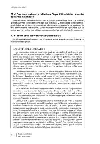 Cuaderno de trabajo
para los docentes
38
Argumentar
2.2.d. Para hacer un balance del trabajo. Disponibilidad de herramientas
de trabajo matemático
Disponibilidad de herramientas para el trabajo matemático: tiene por finalidad
que los alumnos tomen conciencia de sus fortalezas y debilidades en la disponibi-
lidad de las herramientas matemáticas referente a: comprensión de los enuncia-
dos, conocimiento matemático, comprensión de conclusiones aportadas por los
pares, que han tenido que utilizar para desarrollar las actividades del cuaderno.
2.2.e. Sobre otras actividades complementarias
Incluimos textos adicionales que el docente utilizará según sus propósitos y los
intereses de su grupo.
APOLOGÍA DEL MATEMÁTICO
Un matemático, como un pintor o un poeta es un creador de modelos. Si sus
modelos son más permanentes que los de ellos es porque están hechos de ideas. Un
pintor hace modelos con formas y colores y un poeta con palabras. Una pintura
puede incluir una “idea”, pero la idea es generalmente trillada y sin importancia. En la
poesía, las ideas tienen bastante más importancia; pero, como señaló Housman, a
menudo se exagera la importancia de las ideas en la poesía: “no puede contentarme
el que existan tales cosas como ideas poéticas… La poesía no es lo que se dice, sino
una manera de decirlo”…
Las obras del matemático, como las del pintor o del poeta, deben ser bellas; las
ideas, como los colores o las palabras, deben concordar de una manera armoniosa.
La belleza es la primera prueba: en el mundo no hay lugar permanente para las
matemáticas antiestéticas.Yaquí debo tratar el error, todavía extendido queWhiterhead
ha llamado “superstición literaria”, de que el gusto y la apreciación estética de las
matemáticas constituyen “una monotonía confinada a unos cuantos excéntricos de
cada generación”.
En la actualidad difícilmente se encontraría un hombre educado completamente
insensible al atractivo estético de las matemáticas. Puede ser difícil definir la belleza
matemática, pero lo mismo sucede con cualquier otra clase de belleza; podemos no
saber concretamente lo que entendemos por un poema bello, pero esto no nos impide
reconocerlo cuando lo leemos…
La mayoría de la gente tiene alguna noción de matemáticas, así como la mayoría
de la gente pude disfrutar de un sonido agradable y probablemente existe más gente
realmente interesada en matemáticas que en música. La música puede utilizarse
para estimular la emoción de la masa, mientras que las matemáticas no pueden ha-
cerlo y la incapacidad musical se considera como algo ligeramente vergonzoso, mien-
tras que la mayoría de la gente queda tan asustada por el hombre de matemáticas
que, quizás sinceramente está a punto para exagerar su propia estupidez matemática.
Basta una pequeña reflexión para mostrar lo absurdo de la “superstición literaria”. En
todo país civilizado existen multitud de jugadores de ajedrez y todo jugador de ajedrez
puede reconocer y apreciar una jugada o problema “bonito”. Con todo, un problema
de ajedrez es simplemente un ejercicio de matemática pura y todo el que dice que un
problema es “bonito”, está alabando la belleza matemática…
 