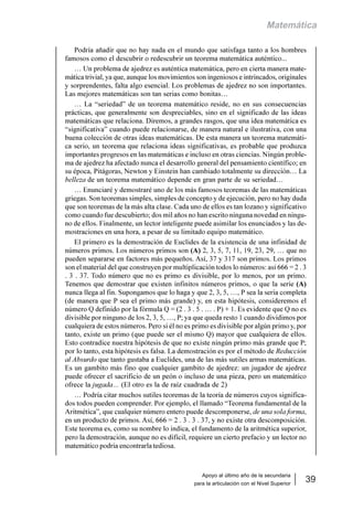 Apoyo al último año de la secundaria
para la articulación con el Nivel Superior
39
Matemática
Podría añadir que no hay nada en el mundo que satisfaga tanto a los hombres
famosos como el descubrir o redescubrir un teorema matemática auténtico...
… Un problema de ajedrez es auténtica matemática, pero en cierta manera mate-
mática trivial, ya que, aunque los movimientos son ingeniosos e intrincados, originales
y sorprendentes, falta algo esencial. Los problemas de ajedrez no son importantes.
Las mejores matemáticas son tan serias como bonitas…
… La “seriedad” de un teorema matemático reside, no en sus consecuencias
prácticas, que generalmente son despreciables, sino en el significado de las ideas
matemáticas que relaciona. Diremos, a grandes rasgos, que una idea matemática es
“significativa” cuando puede relacionarse, de manera natural e ilustrativa, con una
buena colección de otras ideas matemáticas. De esta manera un teorema matemáti-
ca serio, un teorema que relaciona ideas significativas, es probable que produzca
importantes progresos en las matemáticas e incluso en otras ciencias. Ningún proble-
ma de ajedrez ha afectado nunca el desarrollo general del pensamiento científico; en
su época, Pitágoras, Newton y Einstein han cambiado totalmente su dirección… La
belleza de un teorema matemático depende en gran parte de su seriedad…
… Enunciaré y demostraré uno de los más famosos teoremas de las matemáticas
griegas. Son teoremas simples, simples de concepto y de ejecución, pero no hay duda
que son teoremas de la más alta clase. Cada uno de ellos es tan lozano y significativo
como cuando fue descubierto; dos mil años no han escrito ninguna novedad en ningu-
no de ellos. Finalmente, un lector inteligente puede asimilar los enunciados y las de-
mostraciones en una hora, a pesar de su limitado equipo matemático.
El primero es la demostración de Euclides de la existencia de una infinidad de
números primos. Los números primos son (A) 2, 3, 5, 7, 11, 19, 23, 29, … que no
pueden separarse en factores más pequeños. Así, 37 y 317 son primos. Los primos
son el material del que construyen por multiplicación todos lo números: así 666 = 2 . 3
. 3 . 37. Todo número que no es primo es divisible, por lo menos, por un primo.
Tenemos que demostrar que existen infinitos números primos, o que la serie (A)
nunca llega al fin. Supongamos que lo haga y que 2, 3, 5, …, P sea la seria completa
(de manera que P sea el primo más grande) y, en esta hipótesis, consideremos el
número Q definido por la fórmula Q = (2 . 3 . 5 . … . P) + 1. Es evidente que Q no es
divisible por ninguno de los 2, 3, 5, …, P; ya que queda resto 1 cuando dividimos por
cualquiera de estos números. Pero si él no es primo es divisible por algún primo y, por
tanto, existe un primo (que puede ser el mismo Q) mayor que cualquiera de ellos.
Esto contradice nuestra hipótesis de que no existe ningún primo más grande que P;
por lo tanto, esta hipótesis es falsa. La demostración es por el método de Reducción
al Absurdo que tanto gustaba a Euclides, una de las más sutiles armas matemáticas.
Es un gambito más fino que cualquier gambito de ajedrez: un jugador de ajedrez
puede ofrecer el sacrificio de un peón o incluso de una pieza, pero un matemático
ofrece la jugada… (El otro es la de raíz cuadrada de 2)
… Podría citar muchos sutiles teoremas de la teoría de números cuyos significa-
dos todos pueden comprender. Por ejemplo, el llamado “Teorema fundamental de la
Aritmética”, que cualquier número entero puede descomponerse, de una sola forma,
en un producto de primos. Así, 666 = 2 . 3 . 3 . 37, y no existe otra descomposición.
Este teorema es, como su nombre lo indica, el fundamento de la aritmética superior,
pero la demostración, aunque no es difícil, requiere un cierto prefacio y un lector no
matemático podría encontrarla tediosa.
 