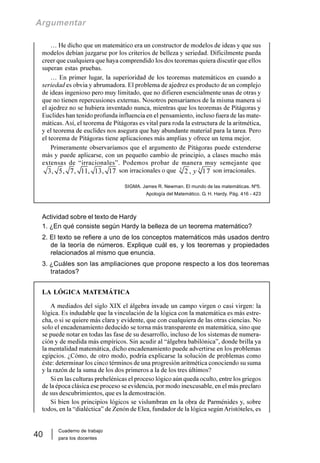 Cuaderno de trabajo
para los docentes
40
Argumentar
… He dicho que un matemático era un constructor de modelos de ideas y que sus
modelos debían juzgarse por los criterios de belleza y seriedad. Difícilmente pueda
creer que cualquiera que haya comprendido los dos teoremas quiera discutir que ellos
superan estas pruebas.
… En primer lugar, la superioridad de los teoremas matemáticos en cuando a
seriedad es obvia y abrumadora. El problema de ajedrez es producto de un complejo
de ideas ingenioso pero muy limitado, que no difieren esencialmente unas de otras y
que no tienen repercusiones externas. Nosotros pensaríamos de la misma manera si
el ajedrez no se hubiera inventado nunca, mientras que los teoremas de Pitágoras y
Euclides han tenido profunda influencia en el pensamiento, incluso fuera de las mate-
máticas. Así, el teorema de Pitágoras es vital para roda la estructura de la aritmética,
y el teorema de euclides nos asegura que hay abundante material para la tarea. Pero
el teorema de Pitágoras tiene aplicaciones más amplias y ofrece un tema mejor.
Primeramente observaríamos que el argumento de Pitágoras puede extenderse
más y puede aplicarse, con un pequeño cambio de principio, a clases mucho más
extensas de “irracionales”. Podemos probar de manera muy semejante que
3, 5, 7, 11, 13, 17 son irracionales o que 3 3
2 , 17y son irracionales.
SIGMA. James R. Newman. El mundo de las matemáticas. Nº5.
Apología del Matemático. G. H. Hardy. Pág. 416 - 423
Actividad sobre el texto de Hardy
1. ¿En qué consiste según Hardy la belleza de un teorema matemático?
2. El texto se refiere a uno de los conceptos matemáticos más usados dentro
de la teoría de números. Explique cuál es, y los teoremas y propiedades
relacionados al mismo que enuncia.
3. ¿Cuáles son las ampliaciones que propone respecto a los dos teoremas
tratados?
LA LÓGICA MATEMÁTICA
A mediados del siglo XIX el álgebra invade un campo virgen o casi virgen: la
lógica. Es indudable que la vinculación de la lógica con la matemática es más estre-
cha, o si se quiere más clara y evidente, que con cualquiera de las otras ciencias. No
solo el encadenamiento deducido se torna más transparente en matemática, sino que
se puede notar en todas las fase de su desarrollo, incluso de los sistemas de numera-
ción y de medida más empíricos. Sin acudir al “álgebra babilónica”, donde brilla ya
la mentalidad matemática, dicho encadenamiento puede advertirse en los problemas
egipcios. ¿Cómo, de otro modo, podría explicarse la solución de problemas como
éste: determinar los cinco términos de una progresión aritmética conociendo su suma
y la razón de la suma de los dos primeros a la de los tres últimos?
Si en las culturas prehelénicas el proceso lógico aún queda oculto, entre los griegos
de la época clásica ese proceso se evidencia, por modo inexcusable, en el más preclaro
de sus descubrimientos, que es la demostración.
Si bien los principios lógicos se vislumbran en la obra de Parménides y, sobre
todos, en la “dialéctica” de Zenón de Elea, fundador de la lógica segúnAristóteles, es
 
