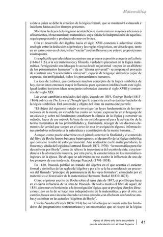 Apoyo al último año de la secundaria
para la articulación con el Nivel Superior
41
Matemática
a éste a quien se debe la creación de la lógica formal, que se mantendrá estancada e
incólume hasta casi los tiempos presentes.
Mientras las leyes del silogismo aristotélico se mantenían sin mayores adiciones o
afinamientos, el razonamiento matemático, cuya nitidez lo independizaba de aquellas,
seguía progresando y produciendo nuevos brotes.
Con el desarrollo del álgebra hacia el siglo XVII comenzó a advertirse cierta
analogía entre la deducción algebraica y las reglas silogísticas, en vista de que, tanto
en un caso como en el otro, letras “vacías” podían llenarse con entes o proposiciones
cualesquiera.
Es explicable que tales ideas encuentren una primera expresión concreta en Leibniz
(1646-1716), a la vez matemático y filósofo, verdadero precursor de la lógica mate-
mática. Persiguiendo una idea que lo acosa desde su juventud –en pos de un alfabeto
de los pensamientos humanos” y de un “idioma universal”- se propone el proyecto
de construir una “característica universal”, especie de lenguaje simbólico capaz de
expresar, sin ambigüedad, todos los pensamientos humanos.
La idea de Leibniz, que contienen muchos conceptos de la lógica simbólica de
hoy, no tuvieron entonces mayor influencia, pues quedaron inéditas hasta este siglo.
Igual destino tuvieron ideas semejantes esbozadas durante el siglo XVIII y comien-
zos del siglo XIX.
Las cosas cambian a mediados del siglo, cuando en 1854, George Boole (1815-
1864) publica su The Lawx of Thought que lo convierte en el verdadero fundador de
la lógica simbólica. Del contenido y objeto del libro da cuenta este párrafo:
“El objeto del siguiente tratado es investigar las leyes fundamentales de las ope-
raciones de la mente, en virtud de las cuales se razona; expresarlas en el lenguaje de
un cálculo y sobre tal fundamento establecer la ciencia de la lógica y construir su
método; hacer de ese método la base de un método general para la aplicación de la
teoría matemática de las probabilidades y, finalmente, recoger de los diversos ele-
mentos de verdad que surgen en el curso de esta investigación algunas informacio-
nes probables referentes a la naturaleza y constitución de la mente humana…”
Aunque, como puede advertirse en el párrafo anterior la finalidad y el contenido
del libro de Boole fueron bastante heterogéneos, el desarrollo de la lógica simbólica
que contiene resultó de valor permanente. Aún restándole cierto matiz partidario, la
frase muy citada del logicista Bertrand Russel (1872-1970): “la matemática pura fue
descubierta por Boole”, pone de relieve la importancia del escrito de éste, cuya ten-
dencia a la abstracción muestra, por otra parte, la característica de los matemáticos
ingleses de la época. De ahí que se advirtiera en ese escrito la influencia de uno de
los pioneros de esa tendencia: George Peacock (1791-1858).
En 1830, Peacock publicó un tratado del álgebra en el que acentúa el carácter
formal y simbólico de las reglas del álgebra y por ello se le ha considerado un precur-
sor del llamado “principio de permanencia de las leyes formales”, enunciado por el
matemático e historiador de la matemática Hermann Hankel 81839-1873).
Como el primer escrito de Boole sobre el tema data de 1847, es posible que haya
en él cierta influencia de la obra de Peacock. De todos modos el libro de aquél, de
1854, abre nuevos horizontes a la investigación lógica, que se prosigue den dos direc-
ciones; por un la de se hace más independiente de la matemática; y por el otro, en
cambio, busca una vinculación cada vez más estrecha con ella hasta confundirse am-
bas y culminar en las actuales “álgebras de Boole”.
Charles Senders Peirce (1839-1914) fue un filósofo que se cuenta entre los funda-
dores del pragmatismo norteamericano y un matemático que se ocupó de la lógica
 