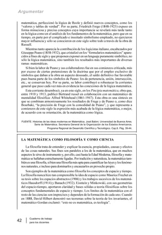 Cuaderno de trabajo
para los docentes
42
Argumentar
matemática, perfeccionó la lógica de Boole y definió nuevos conceptos, como los
“valores y tablas de verdad”. Por su parte, Friedrich Frege (1848-1925) expuso en
forma minuciosa y precisa conceptos cuya importancia se revelará más tarde tanto
en la lógica como en el análisis de los fundamentos de la matemática, pero que en su
tiempo, en parte por el complicado e inusitado simbolismo empleado, no ejercieron
mayor influencia y sólo se conocieron en este siglo sobre todo a través de la obra de
Russell.
Mientras tanto aparecía la contribución de los logicistas italiano, encabezados por
Giuseppe Peano (1858-1932), que cristalizó en los “formularios matemáticos” apare-
cidos a fines de siglo y que proponen exponer en un lenguaje puramente simbólico, no
sólo la lógica matemática, sino también los resultados más importantes de diversas
ramas matemáticas.
Si bien la labor de Peano y sus colaboradores fue en sus comienzos criticada, más
por exceso de ciertas pretensiones de la doctrina que por el empleo exclusivo de
símbolos que daban a la obra un aspecto desusado, el saldo definitivo fue favorable
pues buena parte de los símbolos de Peano: los de pertenencia, unión, intersección,
etc., se conservan hoy. Por su parte, su labor contribuyó a robustecer la corrientes
general que puso cada vez más en evidencia las conexiones de la lógica matemática.
Esta corriente desembocó, ya en este siglo, en los Pincipia matemática, obra que,
entre 1910 y 1913, publicó Bertrand russel en colaboración con un matemático de
mentalidad filosófica: Alfred Whitehead (1861-1947). Esta obra es una síntesis en
que se combinan armoniosamente los resultados de Frege y de Peano o, como dice
Bourbaki, “la precisión de Frege con la comodidad de Peano”, y que representa a
comienzos de este siglo la expresión más acabada de la lógica matemática, o mejor,
de acuerdo con su orientación, de la matemática como lógica.
FUENTE: Historias de las ideas modernas en Matemática. José Babini. Universidad de Buenos Aires.
Serie de Matemática. Secretaria General de la Organización de los Estados Americanos.
Programa Regional de Desarrollo Científico y Tecnológico. Cap.6. Pág. 39-44.
LA MATEMÁTICA COMO FILOSOFÍA Y COMO CIENCIA
La filosofía trata de entender y explicar la esencia, propiedades, causas y efectos
de las cosas naturales. Sus fines son paralelos a los de la matemática, que en muchos
aspectos le sirve de instrumento y, por ello, casi hasta la Edad Moderna, filosofía y mate-
mática se hallaban estrechamente ligadas. Por tradición y naturaleza, la matemática tam-
biénesunafilosofía,sibienunafilosofíamásaptaparacuantificarlasleyesylosfenóme-
nos naturales, e incluso para dominarlos y encauzarlos en provecho propio.
Son ejemplos de la matemática como filosofía los conceptos de espacio y tiempo.
La filosofía nunca hizo tan comprensible la idea de espacio como Maurice Frechet en
su tesis sobre los espacios abstractos (1906) y los trabajos sucesivos de los matemá-
ticos Hausdorff (1914) y Banach (1932). Eisntein y Minkowski, con sus geometrías
del espacio-tiempo, aportaron claridad y bases sólidas a teoría filosóficas sobre los
conceptos fundamentales de espacio y tiempo. Los límites de la matemática con el
resto de las ciencias son imprecisos y dependen de la formación de cada uno. Cuando
en 1888, David Hilbert demostró sus teoremas sobre la teoría de los invariantes, el
matemático Gordan exclamó: “esto no es matemática, es teología”.
 