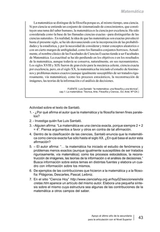 Apoyo al último año de la secundaria
para la articulación con el Nivel Superior
43
Matemática
La matemática se distingue de la filosofía porque es, al mismo tiempo, una ciencia.
Si por ciencia se entiende un conjunto de sistematizado de conocimientos, que consti-
tuyen una rama del saber humano, la matemática es la ciencia por excelencia. Ha sido
considerada como la base de las llamadas ciencias exactas –para distinguirlas de las
ciencias naturales-. En realidad, la idea de que las matemáticas son exactas prevaleció
hasta el presente siglo, se ha ido desvaneciendo con la incorporación de las probabili-
dades y la estadística, y por la necesidad de considerar y tratar conceptos aleatorios o
con un cierto margen de ambigüedad, como los llamados conjuntos borrosos.Actual-
mente, el nombre clásico de las Facultades de Ciencias Exactas tiende a ser Facultades
de Matemática. La exactitud se ha ido perdiendo en los objetivos o en los resultados
de la matemática, aunque todavía se conserva, naturalmente, en sus razonamientos.
Los siglos XVIII y XIX fueron de gran éxito para la mecánica celeste, ciencia exacta
por excelencia, pero, en el siglo XX, la matemática ha iniciado el estudio de fenóme-
nos y problemas menos exactos (aunque igualmente susceptibles de ser tratados rigu-
rosamente, vía matemática), como los procesos estocásticos, la reconstrucción de
imágenes, las teorías de la información o el análisis de decisiones.
FUENTE: Luis Santaló: “la matemática: una filosofía y una técnica”,
cap.1: La matemática: Técnica, Arte, Filosofía y Ciencia., Ed. Ariel, Nº124.)
Actividad sobre el texto de Santaló.
1. - ¿Por qué afirma el autor que la matemática y la filosofía tienen fines parale-
los?
2. - Investiga quién fue Luis Santaló.
3. - Alguien afirma: “La matemática es una ciencia exacta, porque siempre 2 + 2
= 4”. Piensa argumentos a favor y otros en contra de tal afirmación.
4. Dentro de la clasificación de las ciencias, Santaló enuncia que la matemáti-
ca como ciencia exacta fue sólo hasta el siglo XX. ¿En qué basa el autor esta
afirmación?
5. – El autor afirma: “… la matemática ha iniciado el estudio de fenómenos y
problemas menos exactos (aunque igualmente susceptibles de ser tratados
rigurosamente, vía matemática); como los procesos estocásticos, la recons-
trucción de imágenes, las teorías de la información o el análisis de decisiones.”
Busca información sobre estos temas en distintas fuentes y elabora un cua-
dro con información sobre los mismos.
6. De ejemplos de las contribuciones que hicieron a la matemática y a la filoso-
fía: Pitágoras, Descartes, Pascal, Leibniz.
7. En el sitio “Ciencia Hoy” http://www.cienciahoy.org.ar/hoy02/seccionesindis
cretas.htm aparece un artículo del mismo autor. Elabora una pequeña sínte-
sis sobre el mismo cuya estructura sea algunas de las contribuciones de la
matemática a otros campos del saber.
 