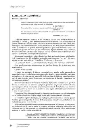 Cuaderno de trabajo
para los docentes
44
Argumentar
LABELLEZAEN MATEMÁTICAS
Francois Le Lionnais
Nunca Circe tuvo más poder sobre Ulises que el que esa maravillosa ciencia tiene sobre el
espíritu, una vez que se han superado las dificultades.
R. BAUDEMONT
Desconfiad de los hechizos y atractivos diabólicos de la geometría.
FÉNELON
Las matemáticas, cuando se las comprende bien, poseen no solamente la verdad, sino
también la suprema belleza.
BERTRAND RUSSELL
La belleza aparece a menudo en los festines a los que solo había invitado a la
utilidad y la verdad. ¿Cómo permanecer entonces insensible a las seducciones con
que las adorna? Lo mismo ocurre con todas las ramas de la acción o del saber, pero
en ninguna con tanta fuerza como en las matemáticas. Sin duda, el Occidente mode-
ro no ha rectificado la opinión de la antigua Grecia que, hasta Euclides, tuvo a las
matemáticas por un arte más que por una ciencia. A pesar de todo, muy a menudo
fueron hechizantes satisfacciones estéticas las que incitaron a los matemáticos mo-
dernos a cultivar tan ardientemente su estudio.
Algunos de los escritores más refinados han dado testimonio de esta satisfacción.
Así, Novalis escribe: El verdadero matemático es entusiasta “per se”. Sin entu-
siasmo no hay matemáticas. Y también: El Álgebra es la poesía.
Los Goncourt dicen: … las matemáticas y lo que éstas tienen de cautivante.
Pero son los mismos matemáticos los que han dejado los testimonios más
apasionados.
Charles Meray escribe:
Leyendo las memorias de Gauss, cuya edad caso secular no ha atenuando su
exquisita frescura, ¿no hallamos asimismo en los detalles esos espléndidos arabescos
enlazados por la imaginación inagotable de los artistas de Oriente, y en el conjunto
uno de esos templos maravillosos que los arquitectos de Pericles elevaban a las
divinidades helénicas?
He aquí cómo Painlevé evoca la enseñanza de Charles Hermite: Los que han
tenido la dicha de ser alumnos del gran geómetra no pueden olvidar el tinte
caso religioso de su enseñanza, el estremecimiento de la belleza o de misterio
que hacía correr a través de su auditorio ante algún admirable descubrimiento
o ante lo desconocido.
El eminente lógico Bertrand Russell ha discernido perfectamente esa calidad superior
por la cual la reina de las ciencias puede aspirar a la corona reservada a las artes:
El verdadero espíritu de alegría, de exaltación, el sentimiento de ser más que un
hombre, que son la piedra de toque de la excelencia más elevada, se hallan en las
matemáticas como en la poesía.
Si bien algunos grandes matemáticos supieron expresar líricamente su entusiasmo
por la belleza de su ciencia, nadie se propuso inclinarse sobre ella como sobre un
objeto de arte –el arte matemático- y por consecuencia hacer de ella el tema de una
estética, la estética de las matemáticas.
Extraído de LAS GRANDES CORRIENTES DELPENSAMIENTO MATEMÁTICO.
Francois Le Leonnais y colaboradores. Editorial Universitaria de Buenos Aires.
Tercera Parte. Arte y Estética. Las Matemáticas y la Belleza. Págs. 464-485
 