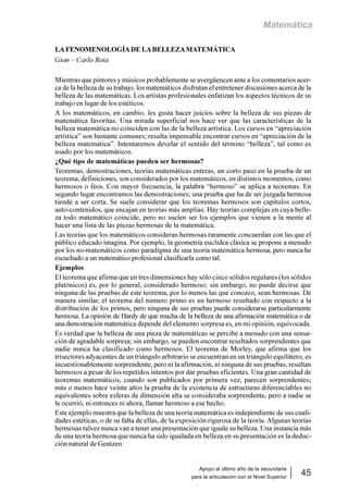 Apoyo al último año de la secundaria
para la articulación con el Nivel Superior
45
Matemática
LAFENOMENOLOGÍADE LABELLEZAMATEMÁTICA
Gian – Carlo Rota
Mientras que pintores y músicos probablemente se avergüencen ante a los comentarios acer-
ca de la belleza de su trabajo, los matemáticos disfrutan el entretener discusiones acerca de la
belleza de las matemáticas. Los artistas profesionales enfatizan los aspectos técnicos de su
trabajo en lugar de los estéticos.
A los matemáticos, en cambio, les gusta hacer juicios sobre la belleza de sus piezas de
matemática favoritas. Una mirada superficial nos hace ver que las características de la
belleza matemática no coinciden con las de la belleza artística. Los cursos en “apreciación
artística” son bastante comunes; resulta impensable encontrar cursos en “apreciación de la
belleza matemática”. Intentaremos develar el sentido del término “belleza”, tal como es
usado por los matemáticos.
¿Qué tipo de matemáticas pueden ser hermosas?
Teoremas, demostraciones, teorías matemáticas enteras, un corto paso en la prueba de un
teorema, definiciones, son considerados por los matemáticos, en distintos momentos, como
hermosos o feos. Con mayor frecuencia, la palabra “hermoso” se aplica a teoremas. En
segundo lugar encontramos las demostraciones; una prueba que ha de ser juzgada hermosa
tiende a ser corta. Se suele considerar que los teoremas hermosos son capítulos cortos,
auto-contenidos, que encajan en teorías más amplias. Hay teorías complejas en cuya belle-
za todo matemático coincide, pero no suelen ser los ejemplos que vienen a la mente al
hacer una lista de las piezas hermosas de la matemática.
Las teorías que los matemáticos consideran hermosas raramente concuerdan con las que el
público educado imagina. Por ejemplo, la geometría euclídea clásica se propone a menudo
por los no-matemáticos como paradigma de una teoría matemática hermosa, pero nunca he
escuchado a un matemático profesional clasificarla como tal.
Ejemplos
El teorema que afirma que en tres dimensiones hay sólo cinco sólidos regulares (los sólidos
platónicos) es, por lo general, considerado hermoso; sin embargo, no puede decirse que
ninguna de las pruebas de este teorema, por lo menos las que conozco, sean hermosas. De
manera similar, el teorema del número primo es un hermoso resultado con respecto a la
distribución de los primos, pero ninguna de sus pruebas puede considerarse particularmente
hermosa. La opinión de Hardy de que mucha de la belleza de una afirmación matemática o de
una demostración matemática depende del elemento sorpresa es, en mi opinión, equivocada.
Es verdad que la belleza de una pieza de matemáticas se percibe a menudo con una sensa-
ción de agradable sorpresa; sin embargo, se pueden encontrar resultados sorprendentes que
nadie nunca ha clasificado como hermosos. El teorema de Morley, que afirma que los
trisectores adyacentes de un triángulo arbitrario se encuentran en un triángulo equilátero, es
incuestionablemente sorprendente, pero ni la afirmación, ni ninguna de sus pruebas, resultan
hermosos a pesar de los repetidos intentos por dar pruebas eficientes. Una gran cantidad de
teoremas matemáticos, cuando son publicados por primera vez, parecen sorprendentes;
más o menos hace veinte años la prueba de la existencia de estructuras diferenciables no
equivalentes sobre esferas de dimensión alta se consideraba sorprendente, pero a nadie se
le ocurrió, ni entonces ni ahora, llamar hermoso a ese hecho.
Este ejemplo muestra que la belleza de una teoría matemática es independiente de sus cuali-
dades estéticas, o de su falta de ellas, de la exposición rigurosa de la teoría. Algunas teorías
hermosas talvez nunca van a tener una presentación que iguale su belleza. Una instancia más
de una teoría hermosa que nunca ha sido igualada en belleza en su presentación es la deduc-
ción natural de Gentzen.
 