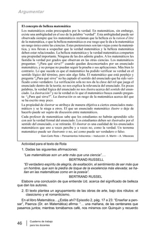 Cuaderno de trabajo
para los docentes
46
Argumentar
El concepto de belleza matemática
Los matemáticos están preocupados por la verdad. En matemáticas, sin embargo,
existe una ambigüedad en el uso de la palabra “verdad”. Esta ambigüedad puede ser
observada siempre que los matemáticos reclaman que la belleza es la raison d’être
de la matemática, o que la belleza matemática es ese rasgo que le da a la matemática
un rango único entre las ciencias. Estas pretensiones son tan viejas como la matemá-
tica, y nos llevan a sospechar que la verdad matemática y la belleza matemática
deben estar relacionadas. La belleza matemática y la verdad matemática comparten
una propiedad importante. Ninguna de las dos admite grados. A los matemáticos les
fastidia la verdad por grados que observan en las otras ciencias. Los matemáticos
preguntan: “¿Para qué sirve?” cuando quedan desconcertados por un enunciado
matemático, y no porque no puedan seguir la prueba o sus aplicaciones. Más bien lo
contrario. Lo que sucede es que el matemático ha podido verificar su verdad en el
sentido lógico del término, pero aún algo falta. El matemático que está perplejo y
pregunta “¿Para qué sirve” no ha captado el sentido del enunciado que ha sido veri-
ficado como verdadero. La verificación sola no nos da la clave del rol que juega el
enunciado dentro de la teoría; no nos explica la relevancia del enunciado. En pocas
palabras, la verdad lógica del enunciado no nos ilustra acerca del sentido del enun-
ciado. La ilustración7 y no la verdad es lo que el matemático busca cuando pregun-
ta: “¿Para qué sirve?”. La ilustración es un rasgo de la matemática acerca del que
se ha escrito muy poco.
La propiedad de ilustrar se atribuye de manera objetiva a ciertos enunciados mate-
máticos y se le niega a otros. El que un enunciado matemático ilustre o deje de
hacerlo puede ser sujeto de discusión entre matemáticos.
Cada profesor de matemáticas sabe que los estudiantes no habrán aprendido sólo
con asir la verdad formal del enunciado. Los estudiantes deben ser ilustrados por el
sentido del enunciado, o se retirarán. El ilustrar es una cualidad de los enunciados
matemáticos que uno a veces percibe y a veces no, como la verdad. Un teorema
matemático puede ser ilustrante o no, así como puede ser verdadero o falso.
Gian-Carlo Rota – Pensamientos Indiscretos – traducción: A. Martín – A. Villaveces
Actividad para el texto de Rota
1. Dadas las siguientes afirmaciones:
“Las matemáticas son un arte más que una ciencia”….
BERTRAND RUSSELL
“El verdadero espíritu de alegría, de exaltación, el sentimiento de ser más que
un hombre, que son la piedra de toque de la excelencia más elevada; se ha-
llan en las matemáticas como en la poesía”.
BERTRAND RUSSEL
Elabore una conclusión de que entiende Ud. acerca del significado de belleza
que dan los autores.
2. El texto plantea un agrupamiento de las obras de arte, bajo dos rótulos: el
clasicismo y el romanticismo.
En el libro Matemática…¿Estás ahí? Episodio 2, pág. 17 a 23: “Enseñar a pen-
sar”, Paenza (Dr. en Matemática) afirma: “… una mañana, de las centenares que
pasamos juntos; mientras tomábamos café, nos miramos con Quinquin y recuerdo
 