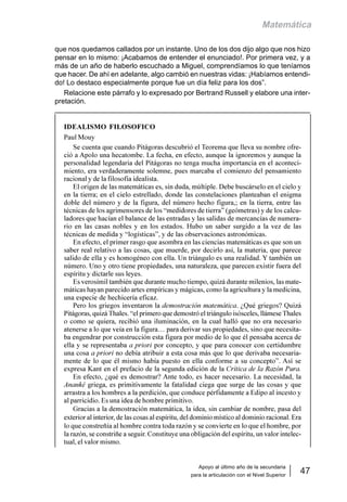 Apoyo al último año de la secundaria
para la articulación con el Nivel Superior
47
Matemática
que nos quedamos callados por un instante. Uno de los dos dijo algo que nos hizo
pensar en lo mismo: ¡Acabamos de entender el enunciado!. Por primera vez, y a
más de un año de haberlo escuchado a Miguel, comprendíamos lo que teníamos
que hacer. De ahí en adelante, algo cambió en nuestras vidas: ¡Habíamos entendi-
do! Lo destaco especialmente porque fue un día feliz para los dos”.
Relacione este párrafo y lo expresado por Bertrand Russell y elabore una inter-
pretación.
IDEALISMO FILOSOFICO
Paul Mouy
Se cuenta que cuando Pitágoras descubrió el Teorema que lleva su nombre ofre-
ció a Apolo una hecatombe. La fecha, en efecto, aunque la ignoremos y aunque la
personalidad legendaria del Pitágoras no tenga mucha importancia en el aconteci-
miento, era verdaderamente solemne, pues marcaba el comienzo del pensamiento
racional y de la filosofía idealista.
El origen de las matemáticas es, sin duda, múltiple. Debe buscárselo en el cielo y
en la tierra; en el cielo estrellado, donde las constelaciones planteaban el enigma
doble del número y de la figura, del número hecho figura,; en la tierra, entre las
técnicas de los agrimensores de los “medidores de tierra” (geómetras) y de los calcu-
ladores que hacían el balance de las entradas y las salidas de mercancías de numera-
rio en las casas nobles y en los estados. Hubo un saber surgido a la vez de las
técnicas de medida y “logísticas”, y de las observaciones astronómicas.
En efecto, el primer rasgo que asombra en las ciencias matemáticas es que son un
saber real relativo a las cosas, que muerde, por decirlo así, la materia, que parece
salido de ella y es homogéneo con ella. Un triángulo es una realidad. Y también un
número. Uno y otro tiene propiedades, una naturaleza, que parecen existir fuera del
espíritu y dictarle sus leyes.
Es verosímil también que durante mucho tiempo, quizá durante milenios, las mate-
máticas hayan parecido artes empíricas y mágicas, como la agricultura y la medicina,
una especie de hechicería eficaz.
Pero los griegos inventaron la demostración matemática. ¿Qué griegos? Quizá
Pitágoras, quizá Thales. “el primero que demostró el triángulo isósceles, llámese Thales
o como se quiera, recibió una iluminación, en la cual halló que no era necesario
atenerse a lo que veía en la figura… para derivar sus propiedades, sino que necesita-
ba engendrar por construcción esta figura por medio de lo que él pensaba acerca de
ella y se representaba a priori por concepto, y que para conocer con certidumbre
una cosa a priori no debía atribuir a esta cosa más que lo que derivaba necesaria-
mente de lo que él mismo había puesto en ella conforme a su concepto”. Así se
expresa Kant en el prefacio de la segunda edición de la Crítica de la Razón Pura.
En efecto, ¿qué es demostrar? Ante todo, es hacer necesario. La necesidad, la
Ananké griega, es primitivamente la fatalidad ciega que surge de las cosas y que
arrastra a los hombres a la perdición, que conduce pérfidamente a Edipo al incesto y
al parricidio. Es una idea de hombre primitivo.
Gracias a la demostración matemática, la idea, sin cambiar de nombre, pasa del
exterior al interior, de las cosas al espíritu, del dominio místico al dominio racional. Era
lo que constreñía al hombre contra toda razón y se convierte en lo que el hombre, por
la razón, se constriñe a seguir. Constituye una obligación del espíritu, un valor intelec-
tual, el valor mismo.
 
