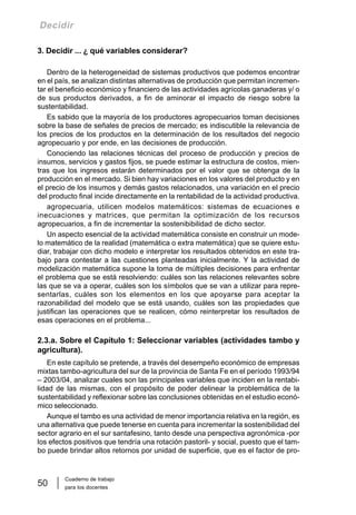 Cuaderno de trabajo
para los docentes
50
Decidir
3. Decidir ... ¿ qué variables considerar?
Dentro de la heterogeneidad de sistemas productivos que podemos encontrar
en el país, se analizan distintas alternativas de producción que permitan incremen-
tar el beneficio económico y financiero de las actividades agrícolas ganaderas y/ o
de sus productos derivados, a fin de aminorar el impacto de riesgo sobre la
sustentabilidad.
Es sabido que la mayoría de los productores agropecuarios toman decisiones
sobre la base de señales de precios de mercado; es indiscutible la relevancia de
los precios de los productos en la determinación de los resultados del negocio
agropecuario y por ende, en las decisiones de producción.
Conociendo las relaciones técnicas del proceso de producción y precios de
insumos, servicios y gastos fijos, se puede estimar la estructura de costos, mien-
tras que los ingresos estarán determinados por el valor que se obtenga de la
producción en el mercado. Si bien hay variaciones en los valores del producto y en
el precio de los insumos y demás gastos relacionados, una variación en el precio
del producto final incide directamente en la rentabilidad de la actividad productiva.
agropecuaria, utilicen modelos matemáticos: sistemas de ecuaciones e
inecuaciones y matrices, que permitan la optimización de los recursos
agropecuarios, a fin de incrementar la sostenibibilidad de dicho sector.
Un aspecto esencial de la actividad matemática consiste en construir un mode-
lo matemático de la realidad (matemática o extra matemática) que se quiere estu-
diar, trabajar con dicho modelo e interpretar los resultados obtenidos en este tra-
bajo para contestar a las cuestiones planteadas inicialmente. Y la actividad de
modelización matemática supone la toma de múltiples decisiones para enfrentar
el problema que se está resolviendo: cuáles son las relaciones relevantes sobre
las que se va a operar, cuáles son los símbolos que se van a utilizar para repre-
sentarlas, cuáles son los elementos en los que apoyarse para aceptar la
razonabilidad del modelo que se está usando, cuáles son las propiedades que
justifican las operaciones que se realicen, cómo reinterpretar los resultados de
esas operaciones en el problema...
2.3.a. Sobre el Capítulo 1: Seleccionar variables (actividades tambo y
agricultura).
En este capítulo se pretende, a través del desempeño económico de empresas
mixtas tambo-agricultura del sur de la provincia de Santa Fe en el período 1993/94
– 2003/04, analizar cuales son las principales variables que inciden en la rentabi-
lidad de las mismas, con el propósito de poder delinear la problemática de la
sustentabilidad y reflexionar sobre las conclusiones obtenidas en el estudio econó-
mico seleccionado.
Aunque el tambo es una actividad de menor importancia relativa en la región, es
una alternativa que puede tenerse en cuenta para incrementar la sostenibilidad del
sector agrario en el sur santafesino, tanto desde una perspectiva agronómica -por
los efectos positivos que tendría una rotación pastoril- y social, puesto que el tam-
bo puede brindar altos retornos por unidad de superficie, que es el factor de pro-
 