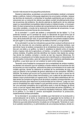 Apoyo al último año de la secundaria
para la articulación con el Nivel Superior
51
Matemática
ducción más escaso en los pequeños productores.
Desde la matemática, se plantean una serie de actividades: analizar y comparar
tablas y gráficos, traducir al lenguaje algebraico los enunciados verbales, repasar
las técnicas de resolución y comprobar el resultado explicitando que la solución o
soluciones son un conjunto de valores que deben cumplir simultáneamente todas
las ecuaciones del problema. Se aborda además la clasificación de los sistemas
según su resolubilidad (compatibles determinados e indeterminados, e incompati-
bles). Es decir proponemos el análisis del comportamiento de conjuntos de relacio-
nes entre variables, a través de la resolución de sistemas de ecuaciones, lo que
permitirá prever acciones futuras de una empresa.
En la actividad 1: a partir del análisis y comparación de las tablas 1 y 2 se
pretende mostrar que la cantidad de vacas no desciende de igual forma que el
número de tambos, y que la productividad depende del incremento de carga ani-
mal y de la producción por vaca, lo que permitirá hacer una primera conjetura acerca
de qué sugerir a una empresa mixta que se dedica al tambo y a la agricultura.
En la actividad 2: se dan los indicadores que permiten evaluar la eficiencia en el
uso de los recursos de una empresa agrícola y de una empresa tambera, que
permitirán hacer el análisis comparativo de la rentabilidad de ambos modelos da-
dos por una tabla y un gráfico. La tabla 9, establece la relación entre el margen
bruto e ingreso neto de la agricultura y el tambo, y el gráfico 3 la rentabilidad de
ambos modelos. El gráfico permite identificar de manera más rápida las campa-
ñas donde los modelos compiten o donde se dan las mayores diferencias. En
cambio su visualización en la tabla requiere de la identificación e interpretación de
los conceptos involucrados, para dar respuesta a las cuestiones planteadas para
el gráfico, y que tiene que ver con analizar la razón entre ingresos.
Teniendo como finalidad la comparación de la rentabilidad de ambos modelos,
se plantea una situación que se modeliza a través sistema de ecuaciones de dos
ecuaciones con dos incógnitas, utilizando los datos suministrados en el cuadro del
modelo agrícola, donde se relaciona la cantidad de ha sembradas de soja y de
maíz en relación a los quintales de granos obtenidos en las campañas 1993/94 y
2003/04. Se analiza qué ocurre con la producción total si se rotan o varían las ha
sembradas de los cultivos antes mencionados y con cuales de las alternativas se
obtiene mayor productividad y/o ingreso bruto. Con los datos estadísticos del mo-
delo tambo se compara el ingreso bruto de ambos modelos correspondientes a los
mismos períodos para relacionar la productividad de los mismos. Luego se com-
para la rentabilidad de cada modelo lo que permitirá concluir que el tambo resulta
ser una actividad competitiva de la agricultura tanto a nivel de Margen de Bruto
como a nivel de Ingreso Neto debido a la productividad del tambo (kgGB/ha) y al
precio de la misma. Y teniendo en cuenta los resultados históricos, dados median-
te la gráfica 3 y la tabla 9, parece aconsejable diversificar la producción,
implementando ambas actividades.
En la Actividad 3: se analizan las variables que intervienen en la producción y
comercialización de la leche; la incidencia de la capacidad de los tambos en el
precio de la misma, y en las bonificaciones por KGB y KPT por las usinas lácteas,
diferencia que esta estrechamente vinculada con el transporte. Teniendo en cuen-
ta el carácter económico y /o administrativo de una empresa tambera, donde en-
 