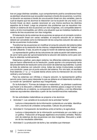 Cuaderno de trabajo
para los docentes
52
Decidir
tran en juego distintas variables, cuyo comportamiento podría considerarse lineal,
se plantean situaciones que se pueden expresar a través de ecuaciones. La prime-
ra situación se expresa a través de una ecuación lineal con dos variables, para lo
cual se espera que los alumnos la relacionen con la ecuación de una recta o una
función lineal; es decir, puedan reconocer en una misma escritura los distintos
aspectos de lo lineal. Luego se proponen dos problemas que se resuelven me-
diante un sistema de dos ecuaciones con dos incógnitas, uno compatible determi-
nado y el otro incompatible, por último una situación que se modeliza mediante un
sistema de tres ecuaciones con tres incógnitas.
El tratamiento de los sistemas de ecuaciones se apoya en el concepto construi-
do de ecuación lineal con varias variables: el conjunto solución de un sistema
deberá ser concebido como la intersección de los conjuntos solución de cada una
de las ecuaciones involucradas.
Transformar las ecuaciones sin modificar el conjunto solución del sistema debe
ser el objetivo en la resolución de los mismos, independientemente del “método” que
se esté utilizando. O sea, se pone en juego la noción de sistemas equivalentes.
La representación gráfica de las soluciones de cada ecuación del sistema pue-
de servir tanto para dar aproximadamente la solución del sistema como para veri-
ficar la obtenida numéricamente.
Detenerse a graficar, para algún sistema, los diferentes sistemas equivalentes
que se fueron obteniendo en la resolución, puede aportar a la comprensión tanto
del procedimiento de resolución como a la noción de sistemas equivalentes. Cuando
se trata de sistemas con solución única, todas las rectas involucradas cumplen
una condición: pasar por el punto solución del sistema. Por otro lado, el resultado
final obtenido x = a ; y = b puede leerse ahora como la intersección de una recta
vertical y una horizontal.
Para los sistemas con infinitas o ninguna solución, la representación gráfica
servirá como marco para interpretar lo que se obtiene en el tratamiento numérico.
La noción de “pendiente” aparece aquí resignificada.
En la Actividad 4: “Formas de trabajar en matemática”, se plantean cuestiones
que hacen a la discusión y reflexión sobre los distintos pasos a seguir en la reso-
lución analítica de un sistema, su comparación con la gráfica, y con los diferentes
sistemas equivalentes obtenidos a partir de las transformaciones realizadas.
En las actividades matemáticas se propone a los alumnos:
• Actividad 1: Las variable en la evolución de la actividad “tambo”
Lectura e interpretación de la información contenida en una tabla. Identifica-
ción y escritura de unidades compuestas. Cálculo de porcentaje.
• Actividad 2: Comparación de beneficios entre el tambo y la agricultura
Lectura e interpretación de la información suministrada por una tabla y por
un gráfico. Traducción al lenguaje algebraico enunciados verbales. Resolu-
ción de sistemas de dos ecuaciones con dos incógnitas. Discusión y análi-
sis de los resultados obtenidos.
• Actividad 3: La producción de leche y las variables que interesan
 