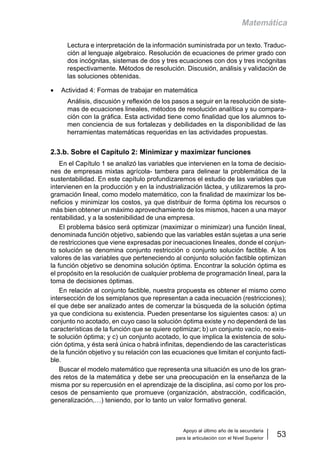 Apoyo al último año de la secundaria
para la articulación con el Nivel Superior
53
Matemática
Lectura e interpretación de la información suministrada por un texto. Traduc-
ción al lenguaje algebraico. Resolución de ecuaciones de primer grado con
dos incógnitas, sistemas de dos y tres ecuaciones con dos y tres incógnitas
respectivamente. Métodos de resolución. Discusión, análisis y validación de
las soluciones obtenidas.
• Actividad 4: Formas de trabajar en matemática
Análisis, discusión y reflexión de los pasos a seguir en la resolución de siste-
mas de ecuaciones lineales, métodos de resolución analítica y su compara-
ción con la gráfica. Esta actividad tiene como finalidad que los alumnos to-
men conciencia de sus fortalezas y debilidades en la disponibilidad de las
herramientas matemáticas requeridas en las actividades propuestas.
2.3.b. Sobre el Capítulo 2: Minimizar y maximizar funciones
En el Capítulo 1 se analizó las variables que intervienen en la toma de decisio-
nes de empresas mixtas agrícola- tambera para delinear la problemática de la
sustentabilidad. En este capítulo profundizaremos el estudio de las variables que
intervienen en la producción y en la industrialización láctea, y utilizaremos la pro-
gramación lineal, como modelo matemático, con la finalidad de maximizar los be-
neficios y minimizar los costos, ya que distribuir de forma óptima los recursos o
más bien obtener un máximo aprovechamiento de los mismos, hacen a una mayor
rentabilidad, y a la sostenibilidad de una empresa.
El problema básico será optimizar (maximizar o minimizar) una función lineal,
denominada función objetivo, sabiendo que las variables están sujetas a una serie
de restricciones que viene expresadas por inecuaciones lineales, donde el conjun-
to solución se denomina conjunto restricción o conjunto solución factible. A los
valores de las variables que perteneciendo al conjunto solución factible optimizan
la función objetivo se denomina solución óptima. Encontrar la solución óptima es
el propósito en la resolución de cualquier problema de programación lineal, para la
toma de decisiones óptimas.
En relación al conjunto factible, nuestra propuesta es obtener el mismo como
intersección de los semiplanos que representan a cada inecuación (restricciones);
el que debe ser analizado antes de comenzar la búsqueda de la solución óptima
ya que condiciona su existencia. Pueden presentarse los siguientes casos: a) un
conjunto no acotado, en cuyo caso la solución óptima existe y no dependerá de las
características de la función que se quiere optimizar; b) un conjunto vacío, no exis-
te solución óptima; y c) un conjunto acotado, lo que implica la existencia de solu-
ción óptima, y ésta será única o habrá infinitas, dependiendo de las características
de la función objetivo y su relación con las ecuaciones que limitan el conjunto facti-
ble.
Buscar el modelo matemático que representa una situación es uno de los gran-
des retos de la matemática y debe ser una preocupación en la enseñanza de la
misma por su repercusión en el aprendizaje de la disciplina, así como por los pro-
cesos de pensamiento que promueve (organización, abstracción, codificación,
generalización,…) teniendo, por lo tanto un valor formativo general.
 