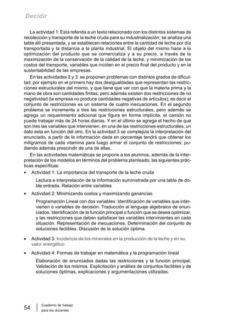 Cuaderno de trabajo
para los docentes
54
Decidir
La actividad 1: Esta referida a un texto relacionado con los distintos sistemas de
recolección y transporte de la leche cruda para su industrialización; se analiza una
tabla allí presentada, y se establecen relaciones entre la cantidad de leche por día
transportada y la distancia a la planta industrial. El objeto del mismo hace a la
optimización del producto que se comercializa y a su precio, a través de la
maximización de la conservación de la calidad de la leche, y minimización de los
costos del transporte, variables que inciden en el precio final del producto y en la
sustentabilidad de las empresas.
En las actividades 2 y 3: se proponen problemas con distintos grados de dificul-
tad; por ejemplo en el primero hay dos desigualdades que representan las restric-
ciones estructurales del mismo, y que tiene que ver con que la materia prima y la
mano de obra son cantidades finitas; pero además existen dos restricciones de no
negatividad (la empresa no produce cantidades negativas de artículos); es decir el
conjunto de restricciones es un sistema de cuatro inecuaciones. En el segundo
problema se incrementa a tres las restricciones estructurales, pero además se
agrega un requerimiento adicional que figura en forma implícita, el camión no
puede trabajar más de 24 horas diarias. Y en el último se agrega el hecho de que
son tres las variables que intervienen, en una de las restricciones estructurales, un
dato esta en función del otro. En la actividad 3 se complejiza la interpretación del
enunciado, a partir de la información dada en porcentaje tendrá que obtener los
miligramos de cada vitamina para luego armar el conjunto de restricciones; pu-
diendo además prescindir de una de ellas.
En las actividades matemáticas se propone a los alumnos, además de la inter-
pretación de los modelos en términos del problema planteado, las siguientes prác-
ticas específicas:
• Actividad 1: La importancia del transporte de la leche cruda
Lectura e interpretación de la información suministrada por una tabla de do-
ble entrada. Relación entre variables
• Actividad 2: Minimizando costos y maximizando ganancias
Programación Lineal con dos variables: Identificación de variables que inter-
vienen o variables de decisión. Traducción al lenguaje algebraico de enun-
ciados. Identificación de la función principal o función que se desea optimizar,
y las restricciones que deben satisfacer las variables intervinientes en cada
situación. Representación de inecuaciones. Determinación del conjunto de
soluciones factibles. Discusión de la solución óptima.
• Actividad 3: Incidencia de los minerales en la producción de la leche y en su
valor energético
• Actividad 4: Formas de trabajar en matemática y la programación lineal
Elaboración de enunciados dadas las restricciones y la función principal.
Validación de los mismos. Explicitación y análisis de conjuntos factibles y de
soluciones óptimas, explicaciones y argumentaciones utilizadas.
 
