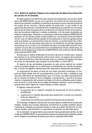 Apoyo al último año de la secundaria
para la articulación con el Nivel Superior
55
Matemática
2.3.c. Sobre el capítulo 3 Operar con conjuntos de datos (la producción
de carnes en el noreste).
En este Capítulo nos referimos a las cotizaciones del ganado vacuno de nuestro
país y del MERCOSUR; ya que, por lo general, los precios de los productos gana-
deros se encuentran sometidos a variaciones de precios mucho mayores que las de
los costos de los insumos y demás gastos de producción, lo que incide en las
ganancias del productor. Considerando la variabilidad que presentan los mercados
de la carne se hace necesario para su evaluación económica contar con los prome-
dios de los precios históricos a valores constantes, a fin de poder analizarlos en
mediano y largo plazo. Teniendo en cuenta que nuestro país integra el MERCOSUR,
participa con los demás países comprometidos en una política comercial externa
común; que no implica precios iguales en los productos e insumos agropecuarios,
pero si se tiende a un acercamiento entre los mismos. La conformación de un Mer-
cado Común es una respuesta adecuada a la consolidación de grandes espacios
económicos en el mundo y a la necesidad de lograr una adecuada inserción inter-
nacional. Es por ello que presentamos el comportamiento de las cotizaciones, en
dólares, de los países que conforman el MERCOSUR, del novillo de más de 380 kg
para el período 2003-2006.
El texto que se refiere al Mercado de la carne vacuna en nuestro país, muestra
los cambios en la comercialización interna de la carne y el negocio de la exporta-
ción, determinando los cortes del mercado interno y haciendo hincapié en los tipos
de cortes de exportación (que integran la Cuota Hilton y Cuota GATT).
El objetivo de las actividades propuestas en este primer capítulo es mostrar
como es posible trabajar con la información suministradas por fuentes competen-
tes, a través del álgebra matricial para dar respuesta a situaciones planteadas.
La organización de datos a través de una matriz permitirá contemplar un con-
junto de datos desde más de una perspectiva o punto de vista, y establecer qué
resuelve esta forma de representación que no lo hace una tabla (representación
de un conjunto de datos en forma inteligible y transparente), y que es el procesa-
miento y manipulación del conjunto de datos a fin de ser utilizados para la obten-
ción de otros; lo cual incide en las reglas del Álgebra matricial, cuyos principios y
operaciones serán objeto de nuestro trabajo en este Capítulo.
El álgebra matricial permite:
• la expresión de un sistema complejo de ecuaciones en forma precisa y
simplificada
• proporciona un método abreviado para determinar si existe una solución,
antes de obtenerla, y
• proporciona los medios para resolver los sistemas de ecuaciones.
Sin embargo, el álgebra matricial sólo se puede aplicar a sistemas de ecuaciones
lineales. Puesto que muchas relaciones económicas se pueden plantear aproxi-
madamente mediante ecuaciones lineales y otras se pueden transformar en rela-
ciones lineales, esta limitación no representa en general una dificultad grave.
En la actividad 1 el eje temático es la evolución mensual del precio del kilo vivo del
novillo en el MERCOSUR, lo que permitirá comparar los precios de los distintos países
que lo integran y la evolución de precios por mes en el período 2003-2006.
 