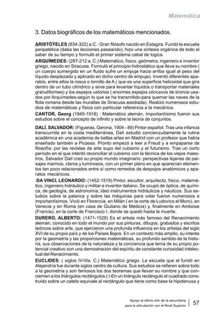 Apoyo al último año de la secundaria
para la articulación con el Nivel Superior
57
Matemática
3. Datos biográficos de los matemáticos mencionados.
ARISTÓTELES (834-322) a.C.: Gran filósofo nacido en Estagira. Fundó la escuela
peripatética (daba las lecciones paseando); hizo una síntesis orgánica de todo el
saber de su tiempo y formuló el primer sistema cabal de logica.
ARQUÍMEDES: (287-212 a. C.) Matemático, físico, geómetra, ingeniero e inventor
griego, nacido en Siracusa. Formuló el principio hidrostático que lleva su nombre (
un cuerpo sumergido en un fluido sufre un empuje hacia arriba igual al peso del
líquido desplazado y aplicado en dicho centro de empuje). Inventó diferentes apa-
ratos, entre ellos la rosca o tornillo de A ( que es una superficie helicoidal que gira
dentro de un tubo cilíndrico y sirve para levantar líquidos o transportar materiales
granuliformes) y los espejos ustorios ( enormes espejos cóncavos de bronce usa-
dos por Arquímedes-según lo que se ha transmitido-para quemar las naves de la
flota romana desde las murallas de Siracusa asediada). Realizó numerosos estu-
dios de matemáticas y física con particular referencia a la mecánica.
CANTOR, Georg (1845-1918) : Matemático alemán, Importantísimo fueron sus
estudios sobre el concepto de infinito y sobre la teoría de conjuntos.
DALÍ, SALVADOR: (Figueras, Gerona, 1904 - 89) Pintor español. Tras una infancia
transcurrida en la costa mediterránea, Dalí estudió concienzudamente la rutina
académica en una academia de bellas artes en Madrid con un profesor que había
enseñado también a Picasso. Pronto empezó a leer a Freud y a empaparse de
filosofía; por las revistas de arte supo del cubismo y el futurismo. Tras un corto
período en el que intentó reconciliar el cubismo con la técnica de los viejos maes-
tros, Salvador Dalí creó su propio mundo imaginario: perspectivas lejanas de pai-
sajes marinos, claros y luminosos, con un primer plano en que aparecían elemen-
tos tan poco relacionados entre sí como remedos de despojos anatómicos y apa-
ratos mecánicos.
DA VINCI, LEONARDO: (1452-1519) Pintor, escultor, arquitecto, físico, matemá-
tico, ingeniero hidráulico y militar e inventor italiano. Se ocupó de óptica, de quími-
ca, de geología, de astronomía; ideó instrumentos hidráulicos y náuticos. Sus es-
tudios sobre la palanca y sobre las máquinas para volar fueron numerosos e
importantísimos. Vivió en Florencia, en Milán ( en la corte de Ludovico el Moro), en
Venecia y en Roma (en casa de Giuliano de Médicis) y, finalmente en Amboise
(Francia), en la corte de Francisco I, donde se quedó hasta la muerte.
DURERO, ALBERTO: (1471-1528) Es el artista más famoso del Renacimiento
alemán, conocido en todo el mundo por sus pinturas, dibujos, grabados y escritos
teóricos sobre arte, que ejercieron una profunda influencia en los artistas del siglo
XVI de su propio país y de los Países Bajos. En un contexto más amplio, su interés
por la geometría y las proporciones matemáticas, su profundo sentido de la histo-
ria, sus observaciones de la naturaleza y la conciencia que tenía de su propio po-
tencial creativo son una demostración del espíritu de constante curiosidad intelec-
tual del Renacimiento.
EUCLIDES: ( siglos IV-IIIa. C.) Matemático griego. La escuela que el fundó en
Alejandría fue durante siglos centro de cultura. Sus estudios se refieren sobre todo
a la geometría y son famosos los dos teoremas que llevan su nombre y que con-
ciernen a los triángulos rectángulos ( I-En un triángulo rectángulo el cuadrado cons-
truido sobre un cateto equivale al rectángulo que tiene como base la hipotenusa y
 