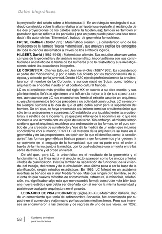 Cuaderno de trabajo
para los docentes
58
Datos biográficos
la proyección del cateto sobre la hipotenusa. II- En un triángulo rectángulo el cua-
drado construido sobre la altura relativa a la hipotenusa equivale al rectángulo de
las dos proyecciones de los catetos sobre la hipotenusa); famoso es también el
postulado que se refiere a las paralelas ( por un punto puede pasar una sola recta
dada). Es autor de los “Elementos”, tratado de geometría famosísimo.
FREGE, Gottlieb (1848-1925) : Matemático alemán. Es considerado uno de los
iniciadores de la llamada “lógica matemática”, que analiza y explica los conceptos
de toda la ciencia matemática a través de los símbolos lógicos.
HILBERT, David (1862-1943) : Matemático alemán. Sus estudios abarcan varios
campos de la geometría y del análisis matemático; importantísima son sus contri-
buciones al estudio de la teoría de los números y de la relatividad y sus investiga-
ciones sobre las ecuaciones integrales.
LE CORBUSIER: Charles Edouard Jeanneret-Gris (1887-1965). Es considerado
el padre del modernismo, y por lo tanto fue odiado por los tradicionalistas de su
época, y adorado por la juventud. Desde 1920 ejerció profesionalmente la arquitec-
tura con el nombre de Le Corbusier, y aunque nació en Suiza, como teórico y
arquitecto se encontró inserto en el contexto cultural francés.
LC es el arquitecto más prolífico del siglo XX en cuanto a su obra escrita, y sus
planteamientos teóricos ejercieron una influencia mayor a la de sus construccio-
nes, aun cuando con LC nos encontramos frente al extraño caso de un arquitecto
cuyos planteamientos teóricos preceden a su actividad constructiva. LC se encon-
tró siempre cercano a la idea de que el arte debía servir para la superación del
hombre. De ahí que, se haya presentado a sí mismo como un arquitecto único que
sólo tenía antecesores y sucesores. LC establecía una igualdad entre la arquitec-
tura y la estética de la ingeniería, ya que para él la ley de la economía es lo que nos
conduce a una armonía con las leyes del universo. Sin embargo, al mismo tiempo
sostiene que el arquitecto establece una ordenación de las formas, en el puro sen-
tido de una creación de su intelecto y “nos da la medida de un orden que intuimos
concordante con el mundo.” Para LC, el misterio de la arquitectura se halla en la
geometría y en las proporciones, es decir con lo que él identifica como la sección
áurea”. las formas geométricas básicas pasan a ser fundamentos y la geometría
se convierte en el lenguaje de la humanidad, que por su parte crea el orden a
través de la misma, junto a la medida, con lo cual establece una armonía entre las
obras del hombre y el orden universal.
De ahí que, para LC, la urbanística es el resultado de la geometría y el
funcionalismo. La línea recta y el ángulo recto aparecen como los únicos criterios
válidos de planificación. Postula también la separación de funciones: de la vivien-
da, del trabajo, del recreo y de la circulación. esta última pasa a ser la base de la
planificación, según estudios estadísticos. En 1965, LC falleció en un accidente
mientras se bañaba en el mar Mediterráneo. Más que ningún otro hombre, se dio
cuenta de que nuevos métodos de construcción, estructura, iluminación, calefac-
ción, etc. significaban algo más que mero cambio formal; construían más bien toda
una nueva estética que debía ser diseñada con al menos la misma humanidad y
pasión que cualquier arquitectura en el pasado.
LEONARDO DE PISA (FIBONACCI): (siglos XII-XIII) Matemático italiano. Hijo
de un comerciante que tenía de sobrenombre Bonaccio, fue encaminado por su
padre en el comercio y viajó mucho por los países mediterráneos. Pero sus intere-
ses se encaminaron a las ciencias y de regreso de uno de sus viajes, en 1202,
 