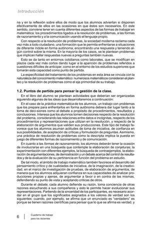 Cuaderno de trabajo
para los docentes
6
Introducción
na y en la reflexión sobre ellos de modo que los alumnos adviertan si disponen
efectivamente de ellos en las ocasiones en que éstos son necesarios. En este
sentido, conviene tener en cuenta diferentes aspectos de las formas de trabajar en
matemática: los procedimientos ligados a la resolución de problemas, a las formas
de razonamiento y a la comunicación usando el lenguaje propio.
Con respecto a la resolución de problemas, la sociedad moderna reclama cada
vez más a todo ciudadano, una formación que le permita enfrentarse a situaciones
de diferente índole en forma autónoma, encontrando una respuesta y teniendo al-
gún control sobre la misma. En la mayoría de los casos, se le plantean problemas
que implican hallar respuestas nuevas a preguntas también nuevas.
Esto se da tanto en entornos cotidianos como laborales, que se modifican en
plazos cada vez más cortos dando lugar a la aparición de problemas referidos a
cuestiones difíciles de anticipar, como en el entorno de los estudios superiores que
tomarán esta capacidad como punto de partida.
La especificidad del tratamiento de los problemas en esta área se vincula con la
naturaleza del conocimiento matemático: numerosos matemáticos consideran el plan-
teo y la resolución de problemas como el eje primordial de su trabajo.
1.2. Puntos de partida para pensar la gestión de la clase.
En el libro del alumno se plantean actividades que deberían ser organizadas
siguiendo algunas de las ideas que desarrollaremos a continuación:
En el caso de la práctica matemática de los alumnos, un trabajo con problemas
que los prepare para enfrentarlos en forma autónoma debiera dar lugar tanto a la
toma de deci-siones como al debate a propósito de procedimientos, resultados y
conclusiones. Interesa que los alumnos tomen decisiones respecto de la resolución
del problema, considerando las relaciones entre datos e incógnitas, respecto de los
procedimientos y representaciones que utilizan en la resolución, y respecto de la
elaboración de argumentos que validen sus producciones. Este tipo de trabajo fa-
vorece que los alumnos asuman actitudes de toma de iniciativa, de confianza en
sus posibilidades, de aceptación de críticas y formulación de preguntas. Asimismo,
una práctica de resolución de problemas como la descripta implica la puesta en
juego de diferentes formas de razonamiento y de comunicación.
En cuanto a las formas de razonamiento, los alumnos deberán tener la ocasión
de involucrarse en una búsqueda que contemple la elaboración de conjeturas; la
experimentación con diferentes ejemplos, la búsqueda de contraejemplos, la elabo-
ración de argumentaciones, de demostración y un debate acerca del control de resulta-
dos y de la evaluación de su pertinencia en función del problema en estudio.
De tal modo, el ámbito de trabajo matemático también favorece el desarrollo del
pensamiento crítico y de cualidades de iniciativa, de la imaginación, de la creativi-
dad, en el marco de investigación de pruebas, de elaboración de argumentos, de
manera que los alumnos adquieran confianza en sus capacidades de analizar pro-
ducciones propias y ajenas, de argumentar a favor o en contra de las mismas,
defendiendo su punto de vista y aceptando críticas de otros.
Durante el debate, cada alumno defiende su razón, toma conciencia de otras
razones escuchando a sus compañeros y esto le permite hacer evolucionar sus
representaciones. Partiendo de la sinceridad de los participantes, es necesario acor-
dar en el grupo que los significados asignados a los valores de verdad son los
siguientes: cuando, por ejemplo, se afirma que un enunciado es “verdadero” es
porque se tienen razones científicas para pensar que lo que se afirma es verdad, y
 