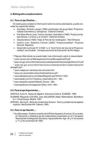 Cuaderno de trabajo
para los docentes
60
Datos biográficos
4. Bibliografia complementaria:
4.1. Para el eje Diseñar....
Si Usted quiere ampliar la información sobre los temas planteados, puede con-
sultar los siguientes textos:
• Gonzalez, Ricardo Luengo (1990) coordinador del grupo Beta “Proporcio-
nalidad Geométrica y semejanza”. Editorial Síntesis.
• Fiol Mora María Luisa, Fortuny Aymemi José María (1990) “Proporcionali-
dad Directa. La forma y el número”. Editorial Síntesis.
• Claudia Alsina (1995) “Viaje al País de los rectángulos”. Red Olimpica
• Godino Juan, Batanero Carmen (2002)” Proporcionalidad”. Proyecto
Edumat. Maestros.
• Desarrollo Curricular N° 2 EGB 1 y 2 “Una Forma de Uso de la Proporcio-
nalidad: Las Escalas”. Consejo provincial de Educación de Río Negro.
* Páginas Web donde se puede hallar más información sobre lo desarrollado:
* www.mensa.com.ar/Mensapiens/archivos/Mensapiens025.pdf
* www.me.gov.ar/curriform/servicios/unidad/aprender/laminas/egb3/lamm3-2.pdf
* www.me.gov.ar/curriform/servicios/unidad/aprender/cuadern/docente/
docegb3.pdf -
* www.matejoven.mendoza.edu.ar/curiosi.htm
* www.uhu.es/candido.pineiro/historia/pintura.pdf -
* www.aldeaeducativa.com/aldea/Biograf2.asp?Which1=500 -
* www.babab.com/no11/poetica_matematica.htm - 34k -
* www.wikipedia.org/wiki/Alberto_Durero - 38k -
* www.epsilones.com/paginas/i-artes1.html - 80k -
4.2. Para el eje Argumentar....
GENTILE, Enzo R., Notas de Álgebra. Ediciones Colihue. EUDEBA. 1998.
GUZMAN, Miguel de; COLERA, Jose; SALVADOR,Adela. Matemáticas. Bachillera-
to 1. Grupo Anaya. Madrid. 1991.
SPIEGEL, Murray R.; Serie de compendios Schaum. Teoría y problemas de algebre
superior. MacGraww-Hill. Febrero 1985.
4.3. Para el eje Decidir....
* Guy Brousseau. Profesor emérito del IUFM deAquitaine (Francia). En su traba-
jo: Educación y Didáctica de las matemáticas presentado en el V Congreso
Nacional de Investigación Educativa. Aguascalientes,Ags. 30 y 31 de octubre
y 1º y 2 de noviembre de 1999.
 
