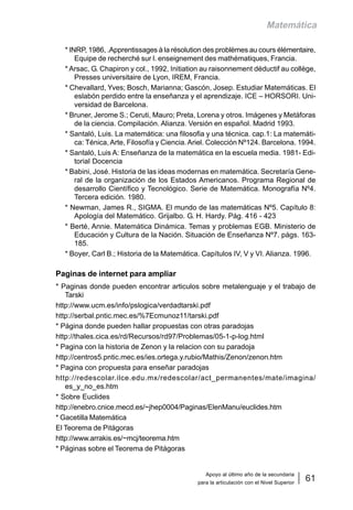 Apoyo al último año de la secundaria
para la articulación con el Nivel Superior
61
Matemática
* INRP, 1986, .Apprentissages à la résolution des problèmes au cours élémentaire,
Equipe de recherché sur l. enseignement des mathématiques, Francia.
* Arsac, G. Chapiron y col., 1992, Initiation au raisonnement déductif au collège,
Presses universitaire de Lyon, IREM, Francia.
* Chevallard, Yves; Bosch, Marianna; Gascón, Josep. Estudiar Matemáticas. El
eslabón perdido entre la enseñanza y el aprendizaje. ICE – HORSORI. Uni-
versidad de Barcelona.
* Bruner, Jerome S.; Ceruti, Mauro; Preta, Lorena y otros. Imágenes y Metáforas
de la ciencia. Compilación. Alianza. Versión en español. Madrid 1993.
* Santaló, Luis. La matemática: una filosofia y una técnica. cap.1: La matemáti-
ca: Ténica, Arte, Filosofía y Ciencia.Ariel. Colección Nº124. Barcelona. 1994.
* Santaló, Luis A: Enseñanza de la matemática en la escuela media. 1981- Edi-
torial Docencia
* Babini, José. Historia de las ideas modernas en matemática. Secretaría Gene-
ral de la organización de los Estados Americanos. Programa Regional de
desarrollo Científico y Tecnológico. Serie de Matemática. Monografía Nº4.
Tercera edición. 1980.
* Newman, James R., SIGMA. El mundo de las matemáticas Nº5. Capítulo 8:
Apología del Matemático. Grijalbo. G. H. Hardy. Pág. 416 - 423
* Berté, Annie. Matemática Dinámica. Temas y problemas EGB. Ministerio de
Educación y Cultura de la Nación. Situación de Enseñanza Nº7. págs. 163-
185.
* Boyer, Carl B.; Historia de la Matemática. Capítulos IV, V y VI. Alianza. 1996.
Paginas de internet para ampliar
* Paginas donde pueden encontrar articulos sobre metalenguaje y el trabajo de
Tarski
http://www.ucm.es/info/pslogica/verdadtarski.pdf
http://serbal.pntic.mec.es/%7Ecmunoz11/tarski.pdf
* Página donde pueden hallar propuestas con otras paradojas
http://thales.cica.es/rd/Recursos/rd97/Problemas/05-1-p-log.html
* Pagina con la historia de Zenon y la relacion con su paradoja
http://centros5.pntic.mec.es/ies.ortega.y.rubio/Mathis/Zenon/zenon.htm
* Pagina con propuesta para enseñar paradojas
http://redescolar.ilce.edu.mx/redescolar/act_permanentes/mate/imagina/
es_y_no_es.htm
* Sobre Euclides
http://enebro.cnice.mecd.es/~jhep0004/Paginas/ElenManu/euclides.htm
* Gacetilla Matemática
El Teorema de Pitágoras
http://www.arrakis.es/~mcj/teorema.htm
* Páginas sobre el Teorema de Pitágoras
 