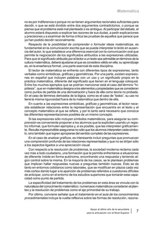 Apoyo al último año de la secundaria
para la articulación con el Nivel Superior
7
Matemática
no es por indiferencia o porque no se tienen argumentos racionales suficientes para
decidir, o que se está dividido entre dos argumentos contradictorios, o porque se
piensa que el problema está mal planteado o es ambiguo.Al participar del debate, el
alumno estará dispuesto a explicar las razones de sus dudas, a pedir explicaciones
y precisiones y a examinar de forma crítica las pruebas de aquellos que parece que
ya han podido decidir racionalmente.
Respecto de la posibilidad de comprender o formular ideas matemáticas, es
fundamental en la comunicación escrita que se pueda interpretar lo leído en ausen-
cia del autor, lo que establece una diferencia esencial con la comunicación oral que
permite la negociación de los significados atribuidos a las expresiones utilizadas.
Para que el significado atribuido por el lector a un texto sea admisible en términos de la
cultura matemática, deberá ajustarse al que se considera válido en ella; su aprendizaje
es, en la enseñanza formal, una parte esencial de esta disciplina.
El lector de matemática se enfrenta con diferentes tipos de expresiones, tanto
verbales como simbólicas, gráficas y geométricas. Por una parte, existen expresio-
nes en español que incluyen palabras con un uso y un significado propio en la
práctica matemática, diferente del significado que tienen en el lenguaje coloquial.
Entre los muchos ejemplos que se podrían mencionar está el caso del término “hi-
pótesis”, que en matemática designa a los elementos y propiedades que se consideran
como puntos de partida de una demostración y fuera de ella como teoría no probada.
En el caso de términos derivados de la lógica, como es el caso de “todos”, su uso no
tiene la misma rigurosidad fuera de la matemática que dentro de ella.
En cuanto a las expresiones simbólicas, gráficas y geométricas, el lector nece-
sita establecer relaciones entre la representación que encuentra en el texto y el
concepto matemático al que se refiere, y por lo tanto será necesario que conozca
las diferentes representaciones posibles de un mismo concepto.
Si las expresiones sólo incluyen símbolos matemáticos, para asegurar su com-
prensión es conveniente proponer a los alumnos que la expliciten usando un regis-
tro informal, que formulen ejemplos y, si es posible, que las interpreten gráficamen-
te. Resulta imprescindible asegurarse no sólo que los alumnos interpreten cada símbo-
lo, sino también que logren apropiarse del sentido completo de las expresiones.
En el caso de analizar gráficos, es interesante incluir preguntas que promuevan
una comprensión profunda de las relaciones representadas y que no se dirijan sólo
a los aspectos ligados a una apreciación visual.
Con respecto a la resolución de problemas, la sociedad moderna reclama cada
vez más a todo ciudadano, una formación que le permita enfrentarse a situaciones
de diferente índole en forma autónoma, encontrando una respuesta y teniendo al-
gún control sobre la misma. En la mayoría de los casos, se le plantean problemas
que implican hallar respuestas nuevas a preguntas también nuevas. Esto se da
tanto en entornos cotidianos como laborales, que se modifican en plazos cada vez
más cortos dando lugar a la aparición de problemas referidos a cuestiones difíciles
de anticipar, como en el entorno de los estudios superiores que tomarán esta capa-
cidad como punto de partida.
La especificidad del tratamiento de los problemas en esta área se vincula con la
naturaleza del conocimiento matemático: numerosos matemáticos consideran el plan-
teo y la resolución de problemas como el eje primordial de su trabajo.
Por último, conviene señalar que el tratamiento en el aula de los conocimientos
procedimentales incluye la vuelta reflexiva sobre las formas de resolución, razona-
 