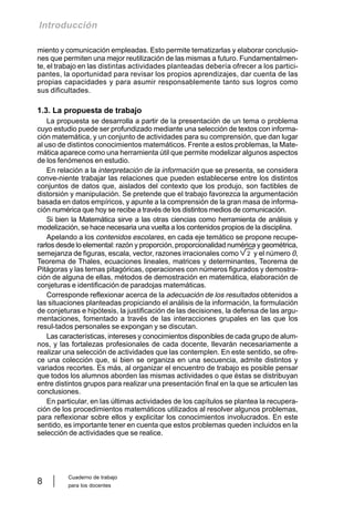 Cuaderno de trabajo
para los docentes
8
Introducción
miento y comunicación empleadas. Esto permite tematizarlas y elaborar conclusio-
nes que permiten una mejor reutilización de las mismas a futuro. Fundamentalmen-
te, el trabajo en las distintas actividades planteadas debería ofrecer a los partici-
pantes, la oportunidad para revisar los propios aprendizajes, dar cuenta de las
propias capacidades y para asumir responsablemente tanto sus logros como
sus dificultades.
1.3. La propuesta de trabajo
La propuesta se desarrolla a partir de la presentación de un tema o problema
cuyo estudio puede ser profundizado mediante una selección de textos con informa-
ción matemática, y un conjunto de actividades para su comprensión, que dan lugar
al uso de distintos conocimientos matemáticos. Frente a estos problemas, la Mate-
mática aparece como una herramienta útil que permite modelizar algunos aspectos
de los fenómenos en estudio.
En relación a la interpretación de la información que se presenta, se considera
conve-niente trabajar las relaciones que pueden establecerse entre los distintos
conjuntos de datos que, aislados del contexto que los produjo, son factibles de
distorsión y manipulación. Se pretende que el trabajo favorezca la argumentación
basada en datos empíricos, y apunte a la comprensión de la gran masa de informa-
ción numérica que hoy se recibe a través de los distintos medios de comunicación.
Si bien la Matemática sirve a las otras ciencias como herramienta de análisis y
modelización, se hace necesaria una vuelta a los contenidos propios de la disciplina.
Apelando a los contenidos escolares, en cada eje temático se propone recupe-
rarlos desde lo elemental: razón y proporción, proporcionalidad numérica y geométrica,
semejanza de figuras, escala, vector, razones irracionales como y el número 0,
Teorema de Thales, ecuaciones lineales, matrices y determinantes, Teorema de
Pitágoras y las ternas pitagóricas, operaciones con números figurados y demostra-
ción de alguna de ellas, métodos de demostración en matemática, elaboración de
conjeturas e identificación de paradojas matemáticas.
Corresponde reflexionar acerca de la adecuación de los resultados obtenidos a
las situaciones planteadas propiciando el análisis de la información, la formulación
de conjeturas e hipótesis, la justificación de las decisiones, la defensa de las argu-
mentaciones, fomentado a través de las interacciones grupales en las que los
resul-tados personales se expongan y se discutan.
Las características, intereses y conocimientos disponibles de cada grupo de alum-
nos, y las fortalezas profesionales de cada docente, llevarán necesariamente a
realizar una selección de actividades que las contemplen. En este sentido, se ofre-
ce una colección que, si bien se organiza en una secuencia, admite distintos y
variados recortes. Es más, al organizar el encuentro de trabajo es posible pensar
que todos los alumnos aborden las mismas actividades o que éstas se distribuyan
entre distintos grupos para realizar una presentación final en la que se articulen las
conclusiones.
En particular, en las últimas actividades de los capítulos se plantea la recupera-
ción de los procedimientos matemáticos utilizados al resolver algunos problemas,
para reflexionar sobre ellos y explicitar los conocimientos involucrados. En este
sentido, es importante tener en cuenta que estos problemas queden incluidos en la
selección de actividades que se realice.
2
 