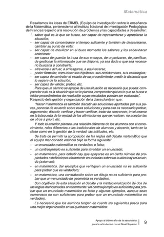 Apoyo al último año de la secundaria
para la articulación con el Nivel Superior
9
Matemática
Resaltamos las ideas de ERMEL (Equipo de investigación sobre la enseñanza
de la Matemática, perteneciente al Instituto Nacional de Investigación Pedagógica
de Francia) respecto a la resolución de problemas y las capacidades a desarrollar:
“- saber qué es lo que se busca, ser capaz de representarse y apropiarse la
situación;
- ser capaz de concentrarse el tiempo suficiente y también de descentrarse,
cambiar su punto de vista;
- ser capaz de movilizar en el buen momento los saberes y los saber-hacer
anteriores;
- ser capaz de guardar la traza de sus ensayos, de organizarse, de planificar,
de gestionar la información que se dispone, ya sea dada o que sea necesa-
rio buscarla o construirla;
- atreverse a actuar, a arriesgarse, a equivocarse;
- poder formular, comunicar sus hipótesis, sus certidumbres, sus estrategias;
- ser capaz de controlar el estado de su procedimiento, medir la distancia que
lo separa de la solución;
- ser capaz de validar, probar, etc.
Para que un alumno se apropie de una situación es necesario que pueda: com-
prender cuál es la situación que se le plantea, comprender qué es lo que se busca e
iniciar procedimientos de resolución cuyos resultados puedan ser evaluados”.
Respecto dela gestión y organización de la clase plantean que:
“Hacer matemática es también discutir las soluciones aportadas por sus pa-
res, ponerse de acuerdo sobre esas soluciones y para eso es necesario probar,
argumentar, discutir, verificar y hacer verificar, tratar de convencer, involucrarse
en la búsqueda de la verdad de las afirmaciones que se realicen, no aceptar las
de otros a priori, etc.
Y todo lo anterior plantea una relación diferente de los alumnos con el cono-
cimiento, roles diferentes a los tradicionales de alumnos y docente, tanto en la
clase como en la gestión de la verdad, las actitudes, etc.
Se trata de permitir la apropiación de las reglas del debate matemático que
el equipo mencionado enuncia bajo la forma siguiente:
- un enunciado matemático es verdadero o falso;
- un contraejemplo es suficiente para invalidar un enunciado;
- en matemática, para debatir hay que apoyarse en un cierto número de pro-
piedades o definiciones claramente enunciadas sobre las cuales hay un acuer-
do (axiomas);
- en matemática, dar ejemplos que verifiquen un enunciado no es suficiente
para probar que es verdadero;
- en matemática, una constatación sobre un dibujo no es suficiente para pro-
bar que un venunciado de geometría es verdadero.
Son objetivos de esta situación el debate y la institucionalización de dos de
las reglas mencionadas anteriormente: un contraejemplo es suficiente para pro-
bar que un enunciado matemático es falso y algunos ejemplos, aunque sean
numerosos no son suficientes para probar que un enunciado matemático es
verdadero.
Es necesario que los alumnos tengan en cuenta los siguientes pasos para
una mejor organización en su quehacer matemático:
 